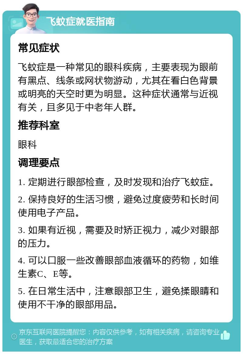 飞蚊症就医指南 常见症状 飞蚊症是一种常见的眼科疾病，主要表现为眼前有黑点、线条或网状物游动，尤其在看白色背景或明亮的天空时更为明显。这种症状通常与近视有关，且多见于中老年人群。 推荐科室 眼科 调理要点 1. 定期进行眼部检查，及时发现和治疗飞蚊症。 2. 保持良好的生活习惯，避免过度疲劳和长时间使用电子产品。 3. 如果有近视，需要及时矫正视力，减少对眼部的压力。 4. 可以口服一些改善眼部血液循环的药物，如维生素C、E等。 5. 在日常生活中，注意眼部卫生，避免揉眼睛和使用不干净的眼部用品。