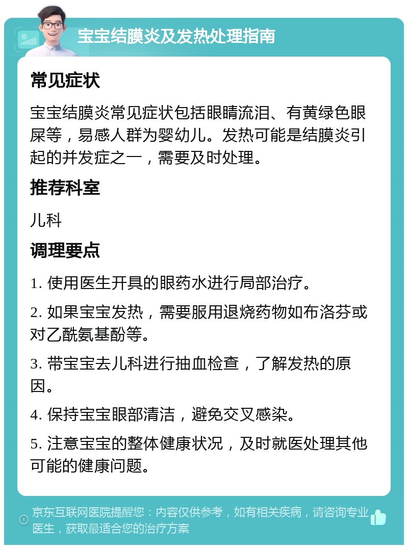 宝宝结膜炎及发热处理指南 常见症状 宝宝结膜炎常见症状包括眼睛流泪、有黄绿色眼屎等，易感人群为婴幼儿。发热可能是结膜炎引起的并发症之一，需要及时处理。 推荐科室 儿科 调理要点 1. 使用医生开具的眼药水进行局部治疗。 2. 如果宝宝发热，需要服用退烧药物如布洛芬或对乙酰氨基酚等。 3. 带宝宝去儿科进行抽血检查，了解发热的原因。 4. 保持宝宝眼部清洁，避免交叉感染。 5. 注意宝宝的整体健康状况，及时就医处理其他可能的健康问题。