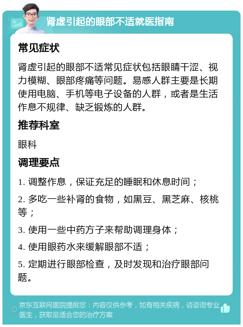 肾虚引起的眼部不适就医指南 常见症状 肾虚引起的眼部不适常见症状包括眼睛干涩、视力模糊、眼部疼痛等问题。易感人群主要是长期使用电脑、手机等电子设备的人群，或者是生活作息不规律、缺乏锻炼的人群。 推荐科室 眼科 调理要点 1. 调整作息，保证充足的睡眠和休息时间； 2. 多吃一些补肾的食物，如黑豆、黑芝麻、核桃等； 3. 使用一些中药方子来帮助调理身体； 4. 使用眼药水来缓解眼部不适； 5. 定期进行眼部检查，及时发现和治疗眼部问题。