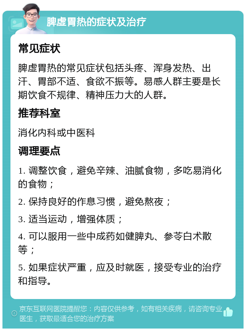 脾虚胃热的症状及治疗 常见症状 脾虚胃热的常见症状包括头疼、浑身发热、出汗、胃部不适、食欲不振等。易感人群主要是长期饮食不规律、精神压力大的人群。 推荐科室 消化内科或中医科 调理要点 1. 调整饮食，避免辛辣、油腻食物，多吃易消化的食物； 2. 保持良好的作息习惯，避免熬夜； 3. 适当运动，增强体质； 4. 可以服用一些中成药如健脾丸、参苓白术散等； 5. 如果症状严重，应及时就医，接受专业的治疗和指导。