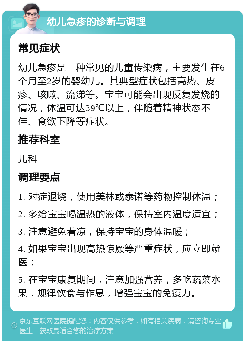 幼儿急疹的诊断与调理 常见症状 幼儿急疹是一种常见的儿童传染病，主要发生在6个月至2岁的婴幼儿。其典型症状包括高热、皮疹、咳嗽、流涕等。宝宝可能会出现反复发烧的情况，体温可达39℃以上，伴随着精神状态不佳、食欲下降等症状。 推荐科室 儿科 调理要点 1. 对症退烧，使用美林或泰诺等药物控制体温； 2. 多给宝宝喝温热的液体，保持室内温度适宜； 3. 注意避免着凉，保持宝宝的身体温暖； 4. 如果宝宝出现高热惊厥等严重症状，应立即就医； 5. 在宝宝康复期间，注意加强营养，多吃蔬菜水果，规律饮食与作息，增强宝宝的免疫力。