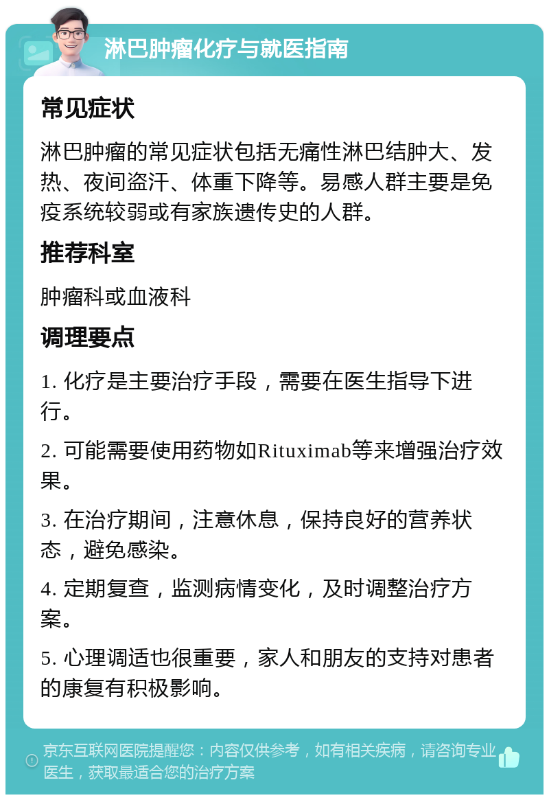 淋巴肿瘤化疗与就医指南 常见症状 淋巴肿瘤的常见症状包括无痛性淋巴结肿大、发热、夜间盗汗、体重下降等。易感人群主要是免疫系统较弱或有家族遗传史的人群。 推荐科室 肿瘤科或血液科 调理要点 1. 化疗是主要治疗手段，需要在医生指导下进行。 2. 可能需要使用药物如Rituximab等来增强治疗效果。 3. 在治疗期间，注意休息，保持良好的营养状态，避免感染。 4. 定期复查，监测病情变化，及时调整治疗方案。 5. 心理调适也很重要，家人和朋友的支持对患者的康复有积极影响。