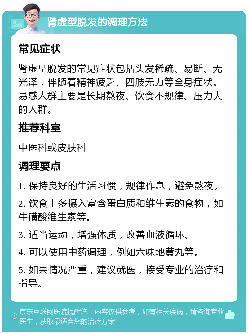 肾虚型脱发的调理方法 常见症状 肾虚型脱发的常见症状包括头发稀疏、易断、无光泽，伴随着精神疲乏、四肢无力等全身症状。易感人群主要是长期熬夜、饮食不规律、压力大的人群。 推荐科室 中医科或皮肤科 调理要点 1. 保持良好的生活习惯，规律作息，避免熬夜。 2. 饮食上多摄入富含蛋白质和维生素的食物，如牛磺酸维生素等。 3. 适当运动，增强体质，改善血液循环。 4. 可以使用中药调理，例如六味地黄丸等。 5. 如果情况严重，建议就医，接受专业的治疗和指导。