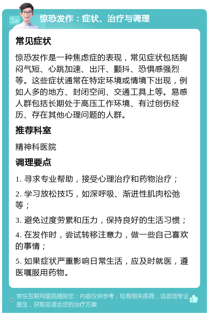 惊恐发作：症状、治疗与调理 常见症状 惊恐发作是一种焦虑症的表现，常见症状包括胸闷气短、心跳加速、出汗、颤抖、恐惧感强烈等。这些症状通常在特定环境或情境下出现，例如人多的地方、封闭空间、交通工具上等。易感人群包括长期处于高压工作环境、有过创伤经历、存在其他心理问题的人群。 推荐科室 精神科医院 调理要点 1. 寻求专业帮助，接受心理治疗和药物治疗； 2. 学习放松技巧，如深呼吸、渐进性肌肉松弛等； 3. 避免过度劳累和压力，保持良好的生活习惯； 4. 在发作时，尝试转移注意力，做一些自己喜欢的事情； 5. 如果症状严重影响日常生活，应及时就医，遵医嘱服用药物。