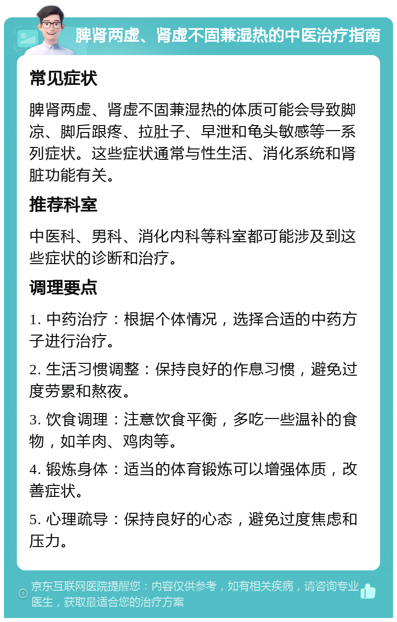 脾肾两虚、肾虚不固兼湿热的中医治疗指南 常见症状 脾肾两虚、肾虚不固兼湿热的体质可能会导致脚凉、脚后跟疼、拉肚子、早泄和龟头敏感等一系列症状。这些症状通常与性生活、消化系统和肾脏功能有关。 推荐科室 中医科、男科、消化内科等科室都可能涉及到这些症状的诊断和治疗。 调理要点 1. 中药治疗：根据个体情况，选择合适的中药方子进行治疗。 2. 生活习惯调整：保持良好的作息习惯，避免过度劳累和熬夜。 3. 饮食调理：注意饮食平衡，多吃一些温补的食物，如羊肉、鸡肉等。 4. 锻炼身体：适当的体育锻炼可以增强体质，改善症状。 5. 心理疏导：保持良好的心态，避免过度焦虑和压力。