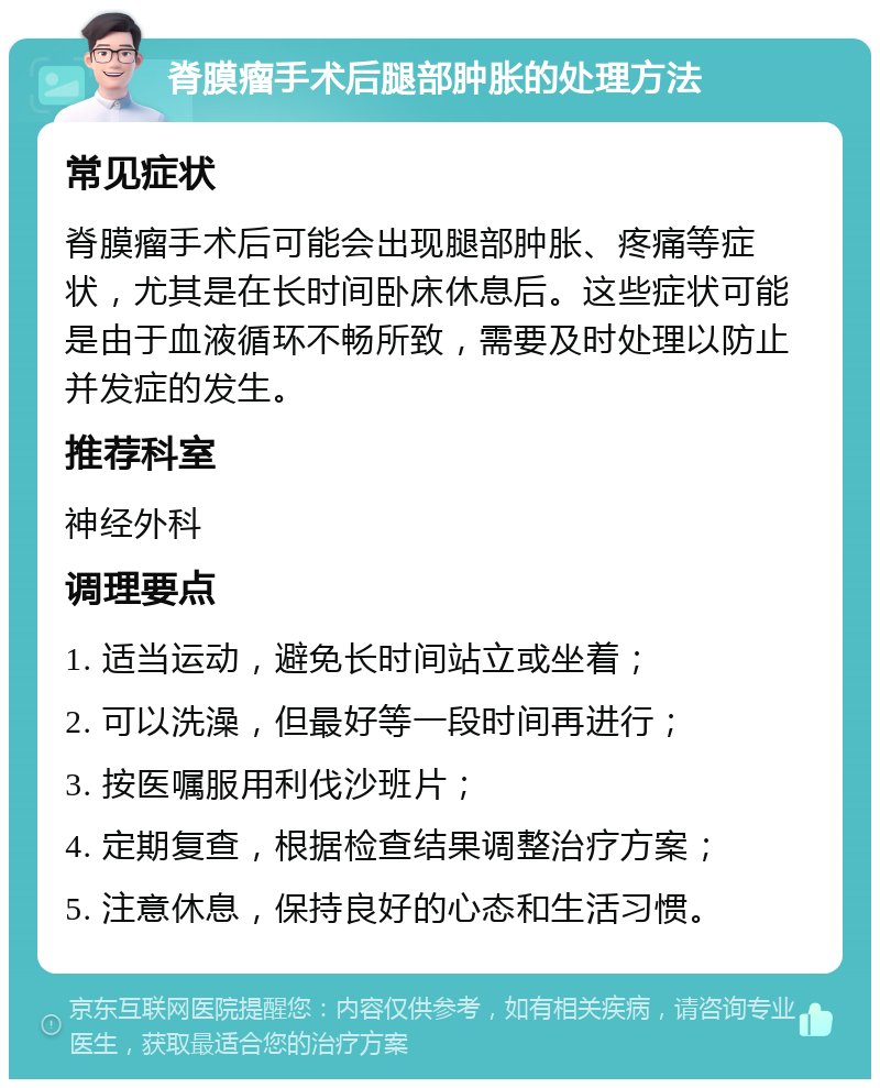 脊膜瘤手术后腿部肿胀的处理方法 常见症状 脊膜瘤手术后可能会出现腿部肿胀、疼痛等症状，尤其是在长时间卧床休息后。这些症状可能是由于血液循环不畅所致，需要及时处理以防止并发症的发生。 推荐科室 神经外科 调理要点 1. 适当运动，避免长时间站立或坐着； 2. 可以洗澡，但最好等一段时间再进行； 3. 按医嘱服用利伐沙班片； 4. 定期复查，根据检查结果调整治疗方案； 5. 注意休息，保持良好的心态和生活习惯。