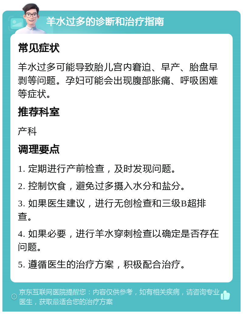 羊水过多的诊断和治疗指南 常见症状 羊水过多可能导致胎儿宫内窘迫、早产、胎盘早剥等问题。孕妇可能会出现腹部胀痛、呼吸困难等症状。 推荐科室 产科 调理要点 1. 定期进行产前检查，及时发现问题。 2. 控制饮食，避免过多摄入水分和盐分。 3. 如果医生建议，进行无创检查和三级B超排查。 4. 如果必要，进行羊水穿刺检查以确定是否存在问题。 5. 遵循医生的治疗方案，积极配合治疗。