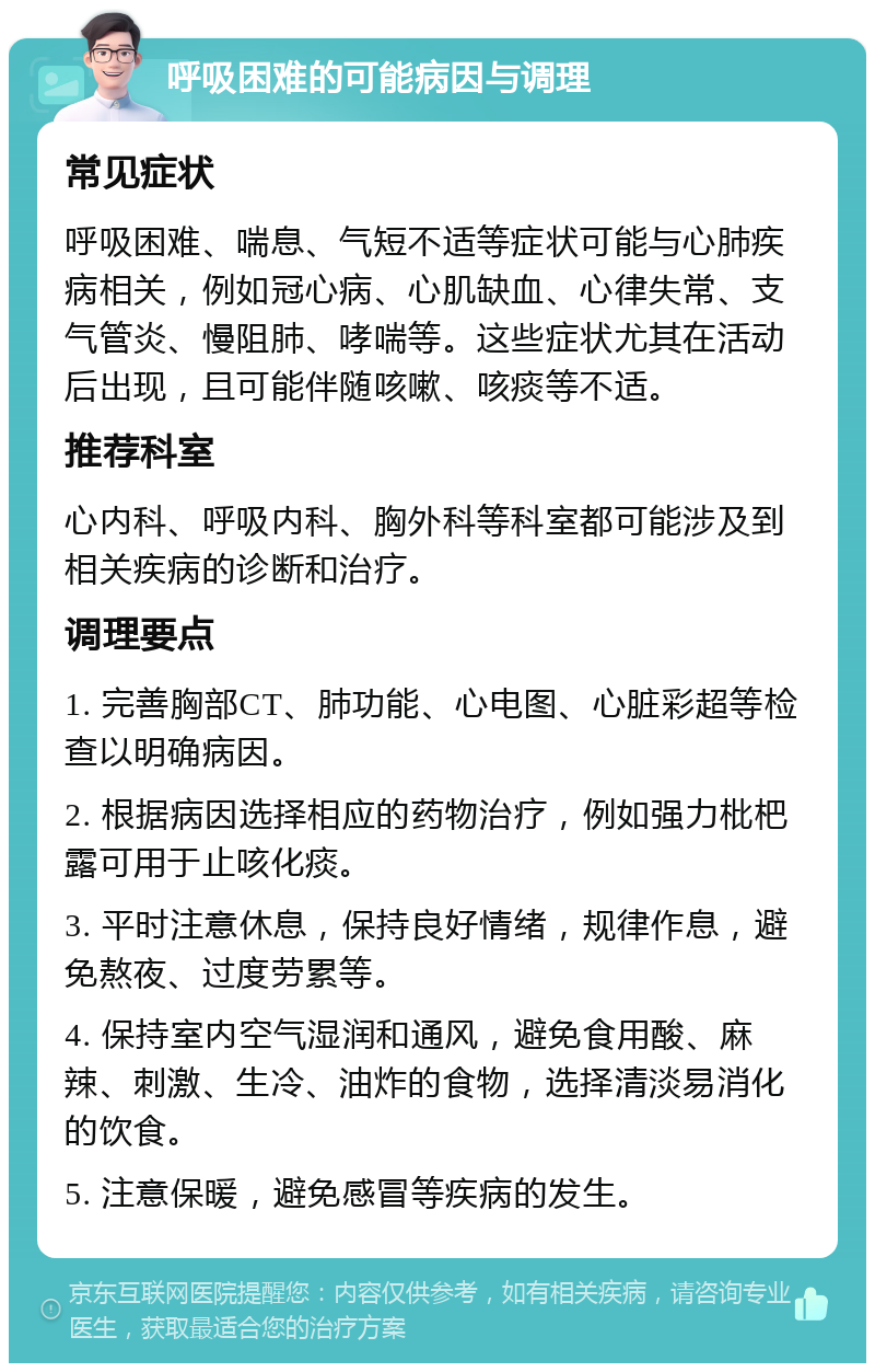 呼吸困难的可能病因与调理 常见症状 呼吸困难、喘息、气短不适等症状可能与心肺疾病相关，例如冠心病、心肌缺血、心律失常、支气管炎、慢阻肺、哮喘等。这些症状尤其在活动后出现，且可能伴随咳嗽、咳痰等不适。 推荐科室 心内科、呼吸内科、胸外科等科室都可能涉及到相关疾病的诊断和治疗。 调理要点 1. 完善胸部CT、肺功能、心电图、心脏彩超等检查以明确病因。 2. 根据病因选择相应的药物治疗，例如强力枇杷露可用于止咳化痰。 3. 平时注意休息，保持良好情绪，规律作息，避免熬夜、过度劳累等。 4. 保持室内空气湿润和通风，避免食用酸、麻辣、刺激、生冷、油炸的食物，选择清淡易消化的饮食。 5. 注意保暖，避免感冒等疾病的发生。