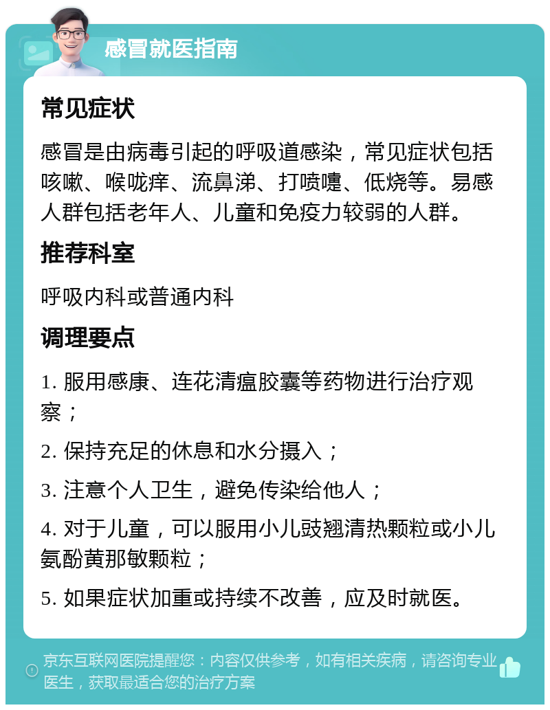 感冒就医指南 常见症状 感冒是由病毒引起的呼吸道感染，常见症状包括咳嗽、喉咙痒、流鼻涕、打喷嚏、低烧等。易感人群包括老年人、儿童和免疫力较弱的人群。 推荐科室 呼吸内科或普通内科 调理要点 1. 服用感康、连花清瘟胶囊等药物进行治疗观察； 2. 保持充足的休息和水分摄入； 3. 注意个人卫生，避免传染给他人； 4. 对于儿童，可以服用小儿豉翘清热颗粒或小儿氨酚黄那敏颗粒； 5. 如果症状加重或持续不改善，应及时就医。