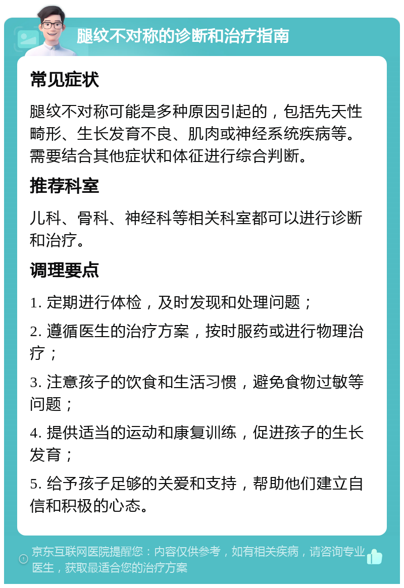 腿纹不对称的诊断和治疗指南 常见症状 腿纹不对称可能是多种原因引起的，包括先天性畸形、生长发育不良、肌肉或神经系统疾病等。需要结合其他症状和体征进行综合判断。 推荐科室 儿科、骨科、神经科等相关科室都可以进行诊断和治疗。 调理要点 1. 定期进行体检，及时发现和处理问题； 2. 遵循医生的治疗方案，按时服药或进行物理治疗； 3. 注意孩子的饮食和生活习惯，避免食物过敏等问题； 4. 提供适当的运动和康复训练，促进孩子的生长发育； 5. 给予孩子足够的关爱和支持，帮助他们建立自信和积极的心态。