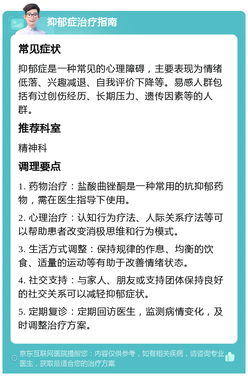 抑郁症治疗指南 常见症状 抑郁症是一种常见的心理障碍，主要表现为情绪低落、兴趣减退、自我评价下降等。易感人群包括有过创伤经历、长期压力、遗传因素等的人群。 推荐科室 精神科 调理要点 1. 药物治疗：盐酸曲锉酮是一种常用的抗抑郁药物，需在医生指导下使用。 2. 心理治疗：认知行为疗法、人际关系疗法等可以帮助患者改变消极思维和行为模式。 3. 生活方式调整：保持规律的作息、均衡的饮食、适量的运动等有助于改善情绪状态。 4. 社交支持：与家人、朋友或支持团体保持良好的社交关系可以减轻抑郁症状。 5. 定期复诊：定期回访医生，监测病情变化，及时调整治疗方案。