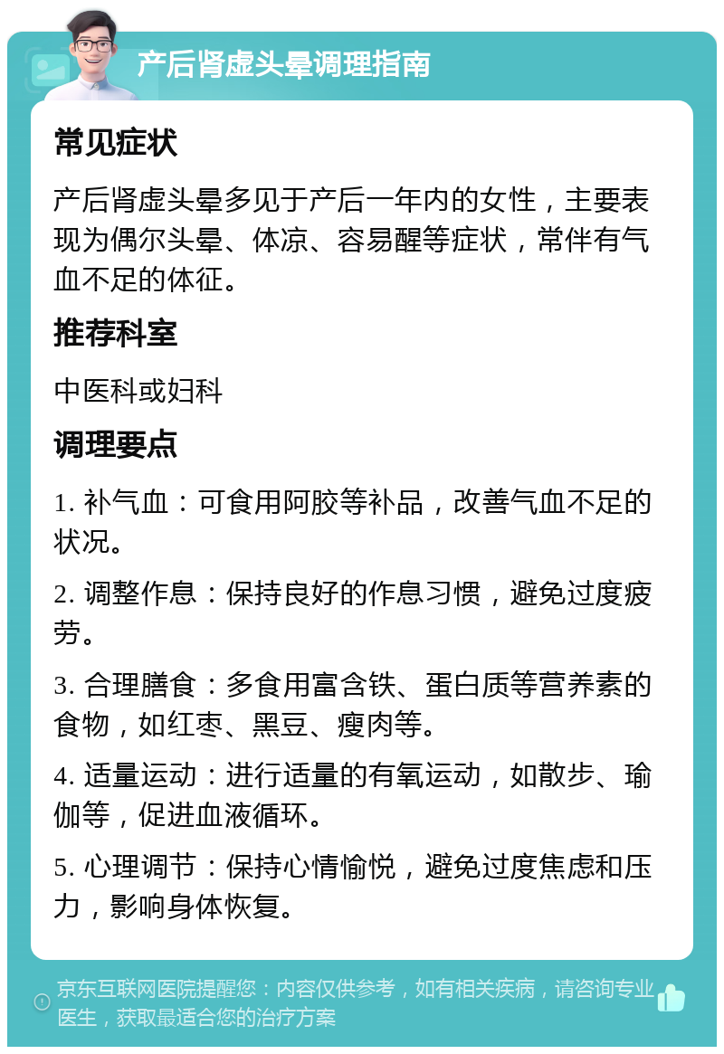 产后肾虚头晕调理指南 常见症状 产后肾虚头晕多见于产后一年内的女性，主要表现为偶尔头晕、体凉、容易醒等症状，常伴有气血不足的体征。 推荐科室 中医科或妇科 调理要点 1. 补气血：可食用阿胶等补品，改善气血不足的状况。 2. 调整作息：保持良好的作息习惯，避免过度疲劳。 3. 合理膳食：多食用富含铁、蛋白质等营养素的食物，如红枣、黑豆、瘦肉等。 4. 适量运动：进行适量的有氧运动，如散步、瑜伽等，促进血液循环。 5. 心理调节：保持心情愉悦，避免过度焦虑和压力，影响身体恢复。