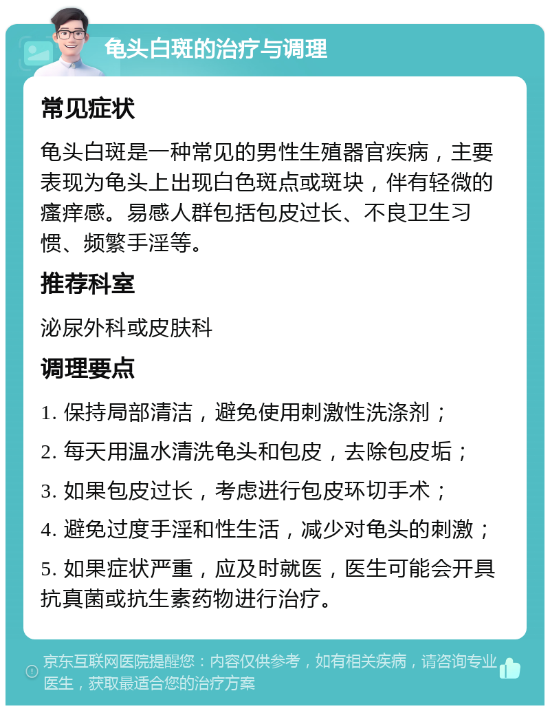 龟头白斑的治疗与调理 常见症状 龟头白斑是一种常见的男性生殖器官疾病，主要表现为龟头上出现白色斑点或斑块，伴有轻微的瘙痒感。易感人群包括包皮过长、不良卫生习惯、频繁手淫等。 推荐科室 泌尿外科或皮肤科 调理要点 1. 保持局部清洁，避免使用刺激性洗涤剂； 2. 每天用温水清洗龟头和包皮，去除包皮垢； 3. 如果包皮过长，考虑进行包皮环切手术； 4. 避免过度手淫和性生活，减少对龟头的刺激； 5. 如果症状严重，应及时就医，医生可能会开具抗真菌或抗生素药物进行治疗。