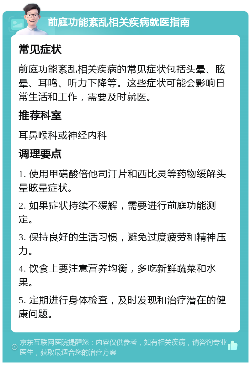 前庭功能紊乱相关疾病就医指南 常见症状 前庭功能紊乱相关疾病的常见症状包括头晕、眩晕、耳鸣、听力下降等。这些症状可能会影响日常生活和工作，需要及时就医。 推荐科室 耳鼻喉科或神经内科 调理要点 1. 使用甲磺酸倍他司汀片和西比灵等药物缓解头晕眩晕症状。 2. 如果症状持续不缓解，需要进行前庭功能测定。 3. 保持良好的生活习惯，避免过度疲劳和精神压力。 4. 饮食上要注意营养均衡，多吃新鲜蔬菜和水果。 5. 定期进行身体检查，及时发现和治疗潜在的健康问题。