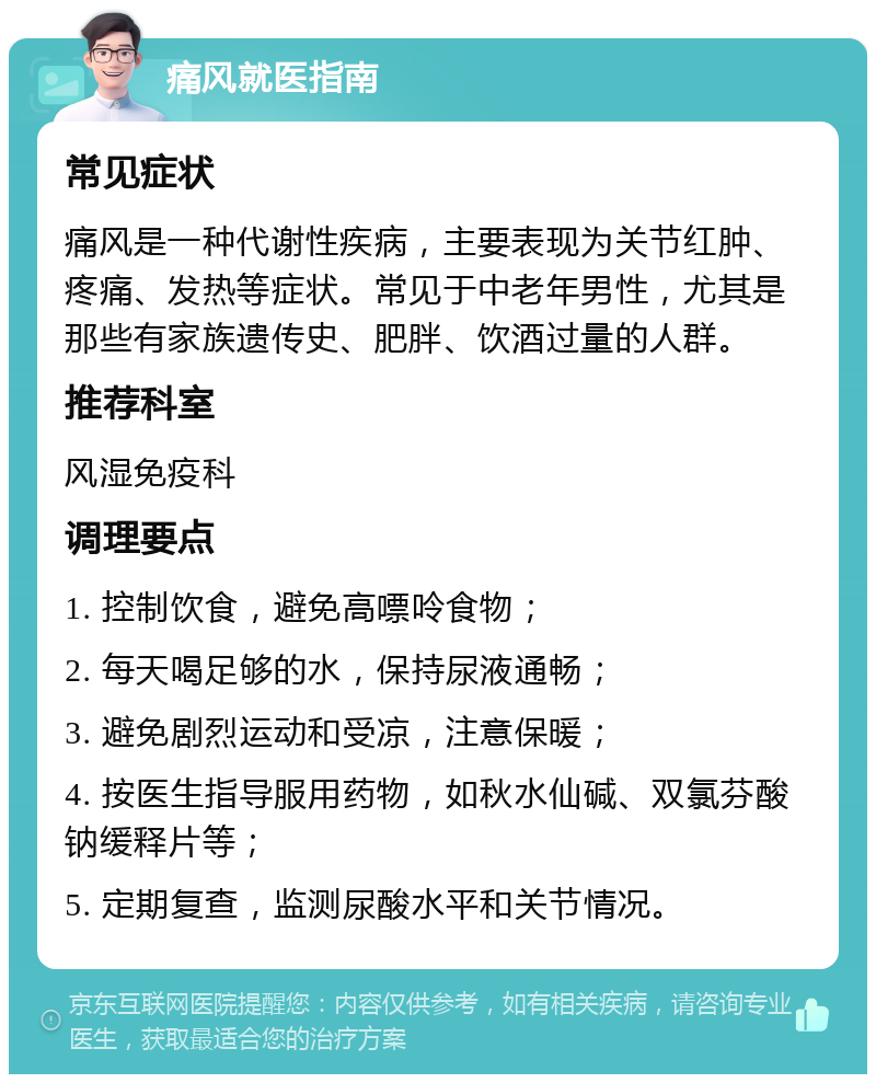 痛风就医指南 常见症状 痛风是一种代谢性疾病，主要表现为关节红肿、疼痛、发热等症状。常见于中老年男性，尤其是那些有家族遗传史、肥胖、饮酒过量的人群。 推荐科室 风湿免疫科 调理要点 1. 控制饮食，避免高嘌呤食物； 2. 每天喝足够的水，保持尿液通畅； 3. 避免剧烈运动和受凉，注意保暖； 4. 按医生指导服用药物，如秋水仙碱、双氯芬酸钠缓释片等； 5. 定期复查，监测尿酸水平和关节情况。