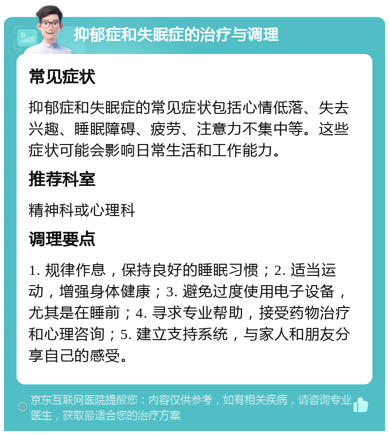 抑郁症和失眠症的治疗与调理 常见症状 抑郁症和失眠症的常见症状包括心情低落、失去兴趣、睡眠障碍、疲劳、注意力不集中等。这些症状可能会影响日常生活和工作能力。 推荐科室 精神科或心理科 调理要点 1. 规律作息，保持良好的睡眠习惯；2. 适当运动，增强身体健康；3. 避免过度使用电子设备，尤其是在睡前；4. 寻求专业帮助，接受药物治疗和心理咨询；5. 建立支持系统，与家人和朋友分享自己的感受。