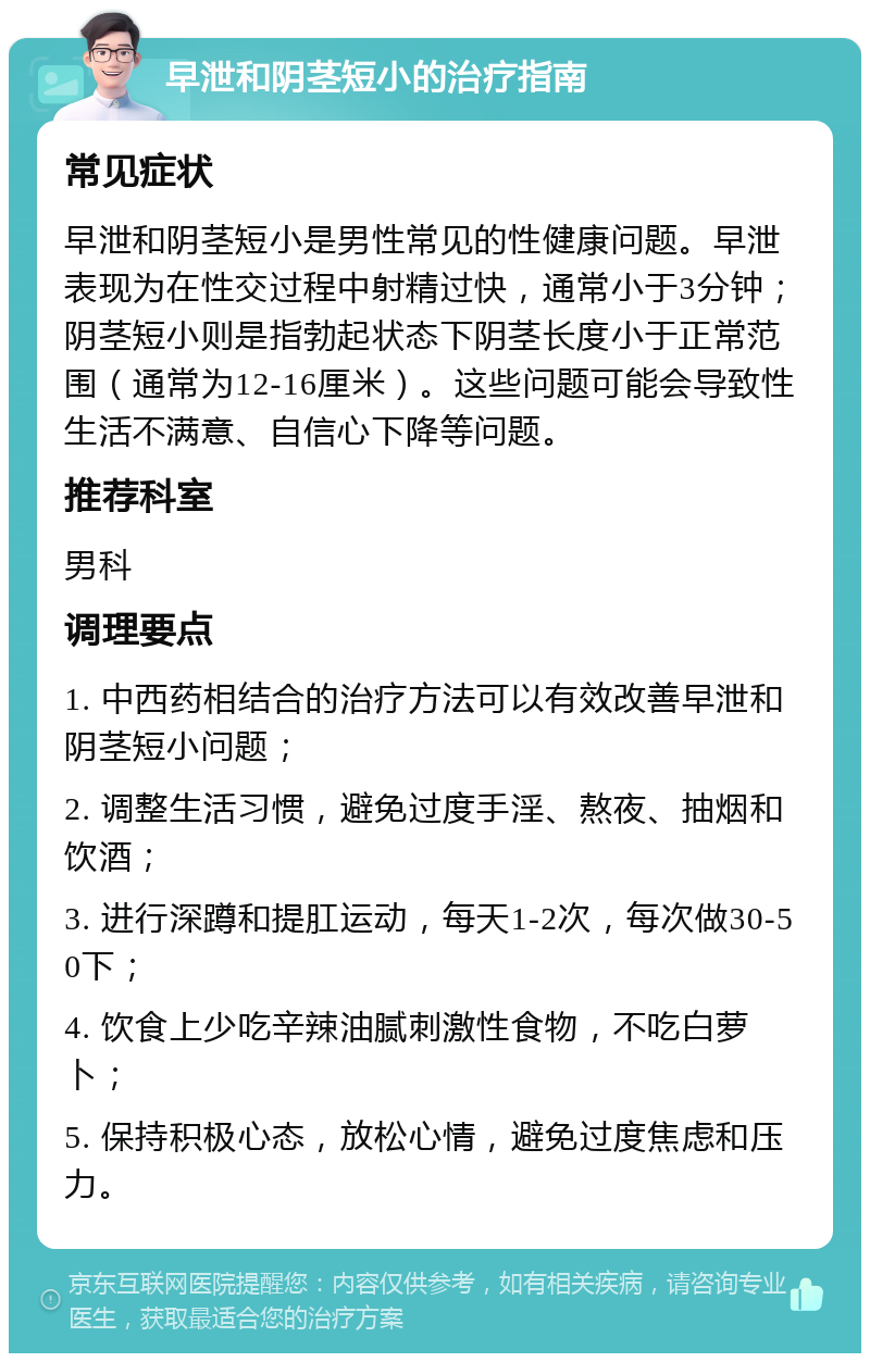 早泄和阴茎短小的治疗指南 常见症状 早泄和阴茎短小是男性常见的性健康问题。早泄表现为在性交过程中射精过快，通常小于3分钟；阴茎短小则是指勃起状态下阴茎长度小于正常范围（通常为12-16厘米）。这些问题可能会导致性生活不满意、自信心下降等问题。 推荐科室 男科 调理要点 1. 中西药相结合的治疗方法可以有效改善早泄和阴茎短小问题； 2. 调整生活习惯，避免过度手淫、熬夜、抽烟和饮酒； 3. 进行深蹲和提肛运动，每天1-2次，每次做30-50下； 4. 饮食上少吃辛辣油腻刺激性食物，不吃白萝卜； 5. 保持积极心态，放松心情，避免过度焦虑和压力。