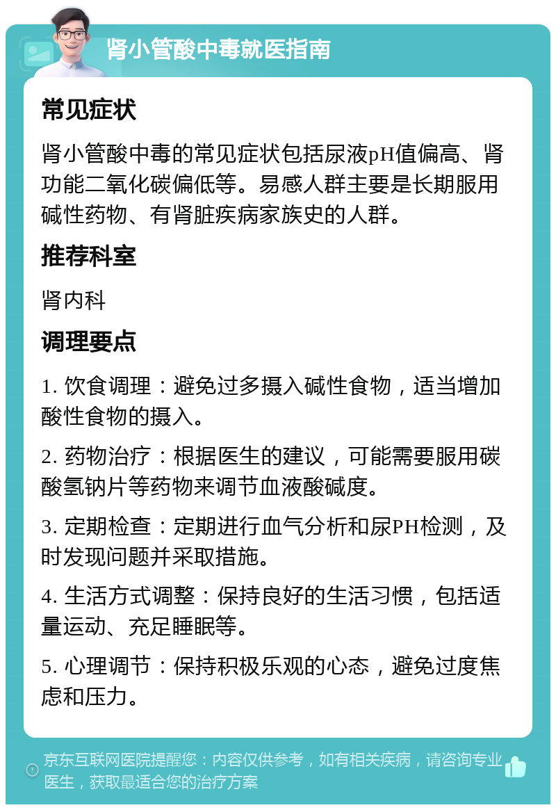 肾小管酸中毒就医指南 常见症状 肾小管酸中毒的常见症状包括尿液pH值偏高、肾功能二氧化碳偏低等。易感人群主要是长期服用碱性药物、有肾脏疾病家族史的人群。 推荐科室 肾内科 调理要点 1. 饮食调理：避免过多摄入碱性食物，适当增加酸性食物的摄入。 2. 药物治疗：根据医生的建议，可能需要服用碳酸氢钠片等药物来调节血液酸碱度。 3. 定期检查：定期进行血气分析和尿PH检测，及时发现问题并采取措施。 4. 生活方式调整：保持良好的生活习惯，包括适量运动、充足睡眠等。 5. 心理调节：保持积极乐观的心态，避免过度焦虑和压力。