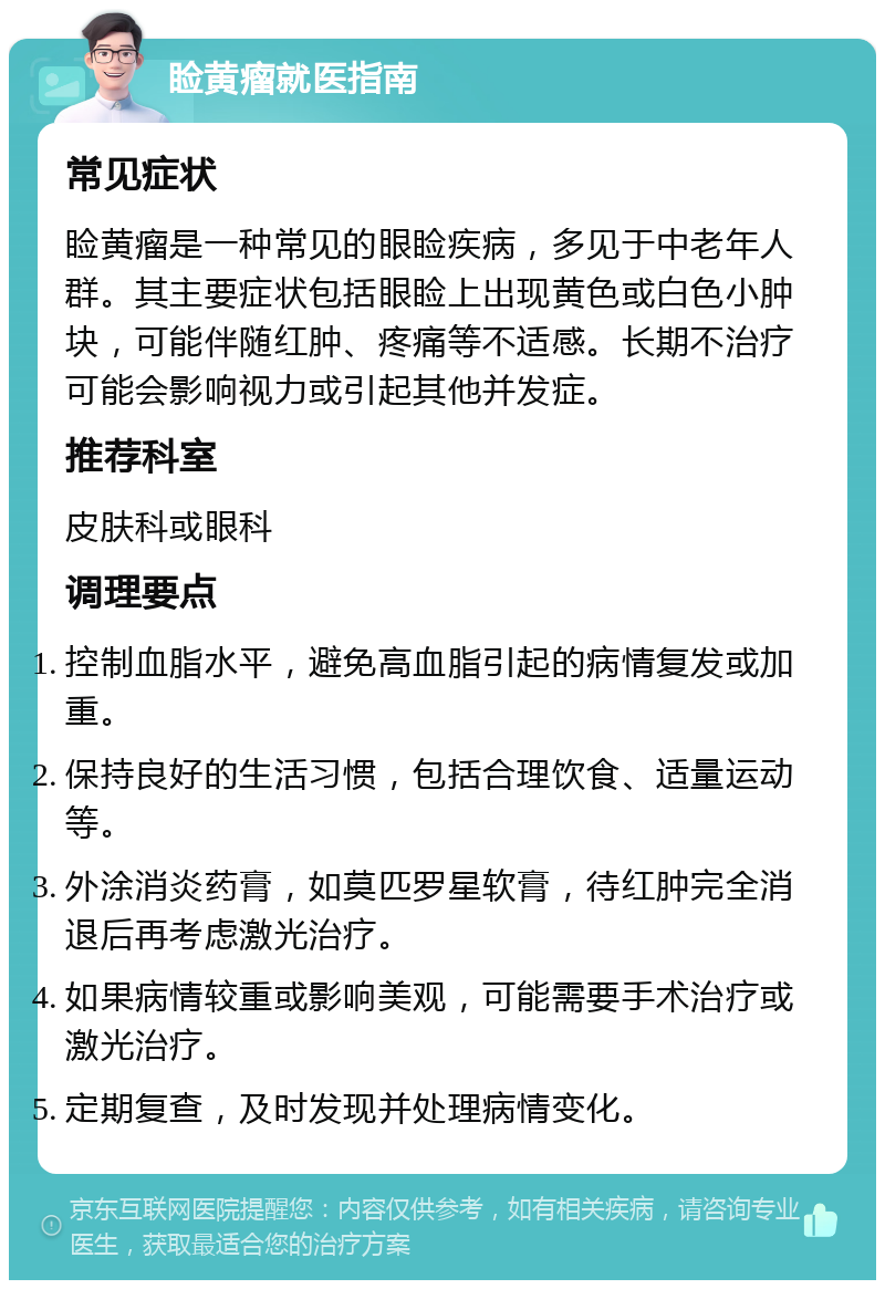 睑黄瘤就医指南 常见症状 睑黄瘤是一种常见的眼睑疾病，多见于中老年人群。其主要症状包括眼睑上出现黄色或白色小肿块，可能伴随红肿、疼痛等不适感。长期不治疗可能会影响视力或引起其他并发症。 推荐科室 皮肤科或眼科 调理要点 控制血脂水平，避免高血脂引起的病情复发或加重。 保持良好的生活习惯，包括合理饮食、适量运动等。 外涂消炎药膏，如莫匹罗星软膏，待红肿完全消退后再考虑激光治疗。 如果病情较重或影响美观，可能需要手术治疗或激光治疗。 定期复查，及时发现并处理病情变化。