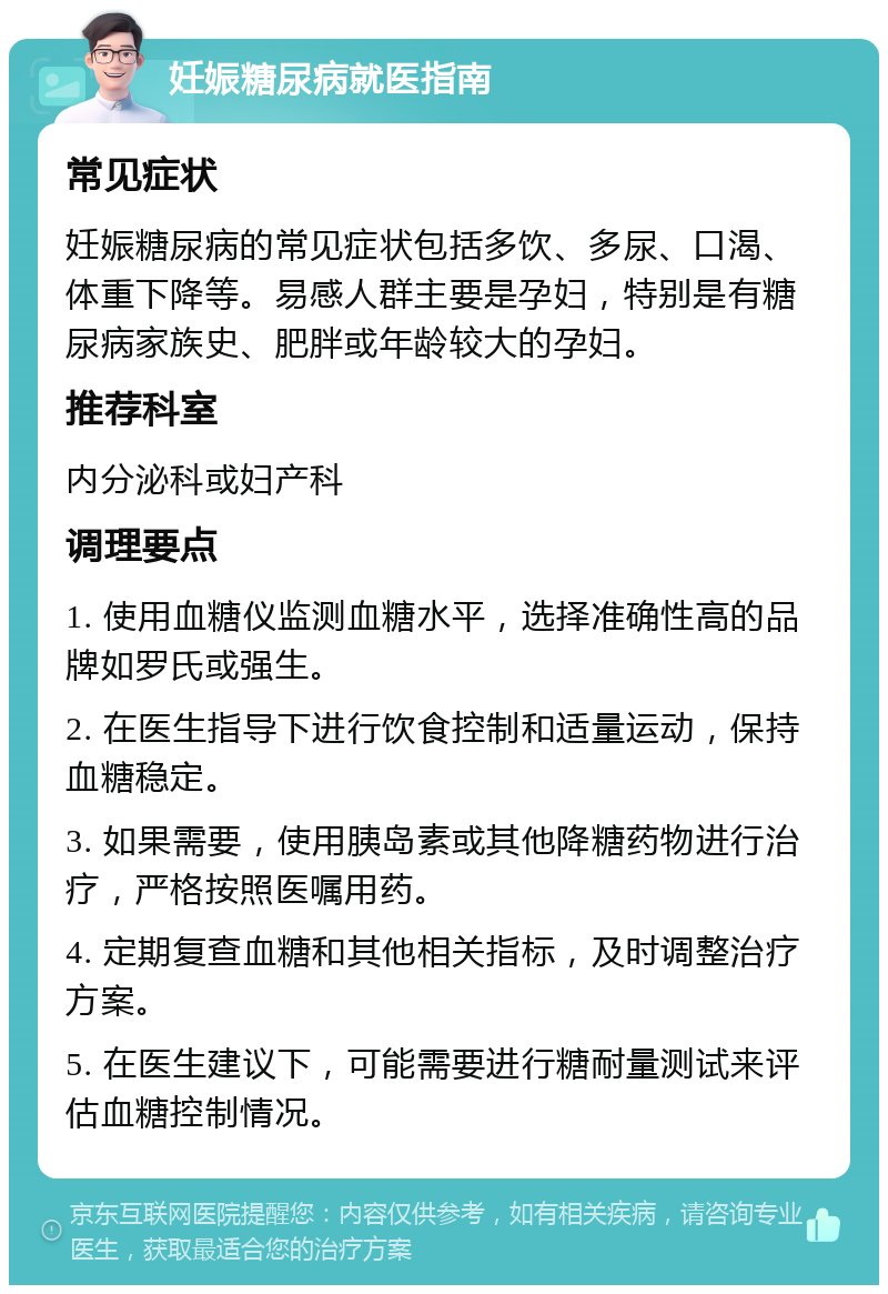 妊娠糖尿病就医指南 常见症状 妊娠糖尿病的常见症状包括多饮、多尿、口渴、体重下降等。易感人群主要是孕妇，特别是有糖尿病家族史、肥胖或年龄较大的孕妇。 推荐科室 内分泌科或妇产科 调理要点 1. 使用血糖仪监测血糖水平，选择准确性高的品牌如罗氏或强生。 2. 在医生指导下进行饮食控制和适量运动，保持血糖稳定。 3. 如果需要，使用胰岛素或其他降糖药物进行治疗，严格按照医嘱用药。 4. 定期复查血糖和其他相关指标，及时调整治疗方案。 5. 在医生建议下，可能需要进行糖耐量测试来评估血糖控制情况。