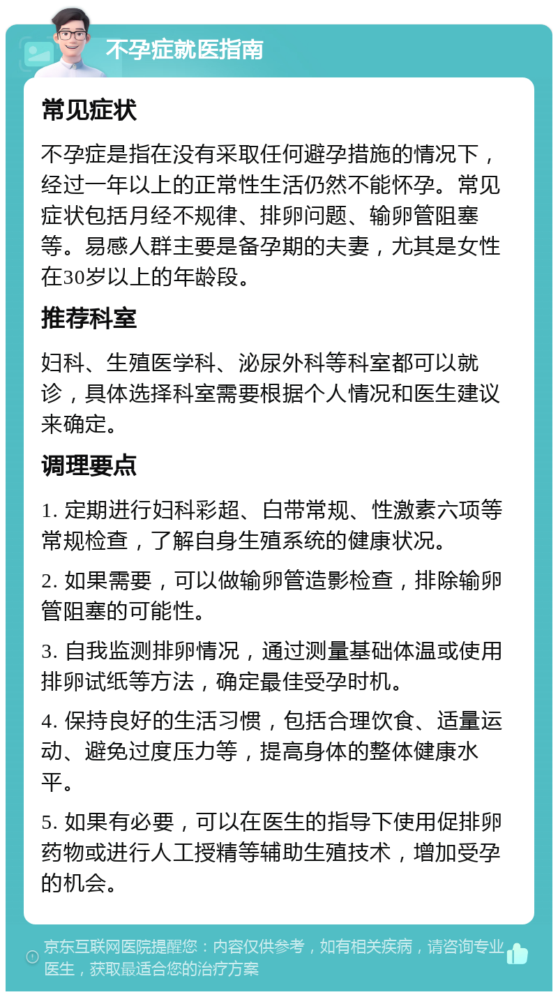 不孕症就医指南 常见症状 不孕症是指在没有采取任何避孕措施的情况下，经过一年以上的正常性生活仍然不能怀孕。常见症状包括月经不规律、排卵问题、输卵管阻塞等。易感人群主要是备孕期的夫妻，尤其是女性在30岁以上的年龄段。 推荐科室 妇科、生殖医学科、泌尿外科等科室都可以就诊，具体选择科室需要根据个人情况和医生建议来确定。 调理要点 1. 定期进行妇科彩超、白带常规、性激素六项等常规检查，了解自身生殖系统的健康状况。 2. 如果需要，可以做输卵管造影检查，排除输卵管阻塞的可能性。 3. 自我监测排卵情况，通过测量基础体温或使用排卵试纸等方法，确定最佳受孕时机。 4. 保持良好的生活习惯，包括合理饮食、适量运动、避免过度压力等，提高身体的整体健康水平。 5. 如果有必要，可以在医生的指导下使用促排卵药物或进行人工授精等辅助生殖技术，增加受孕的机会。