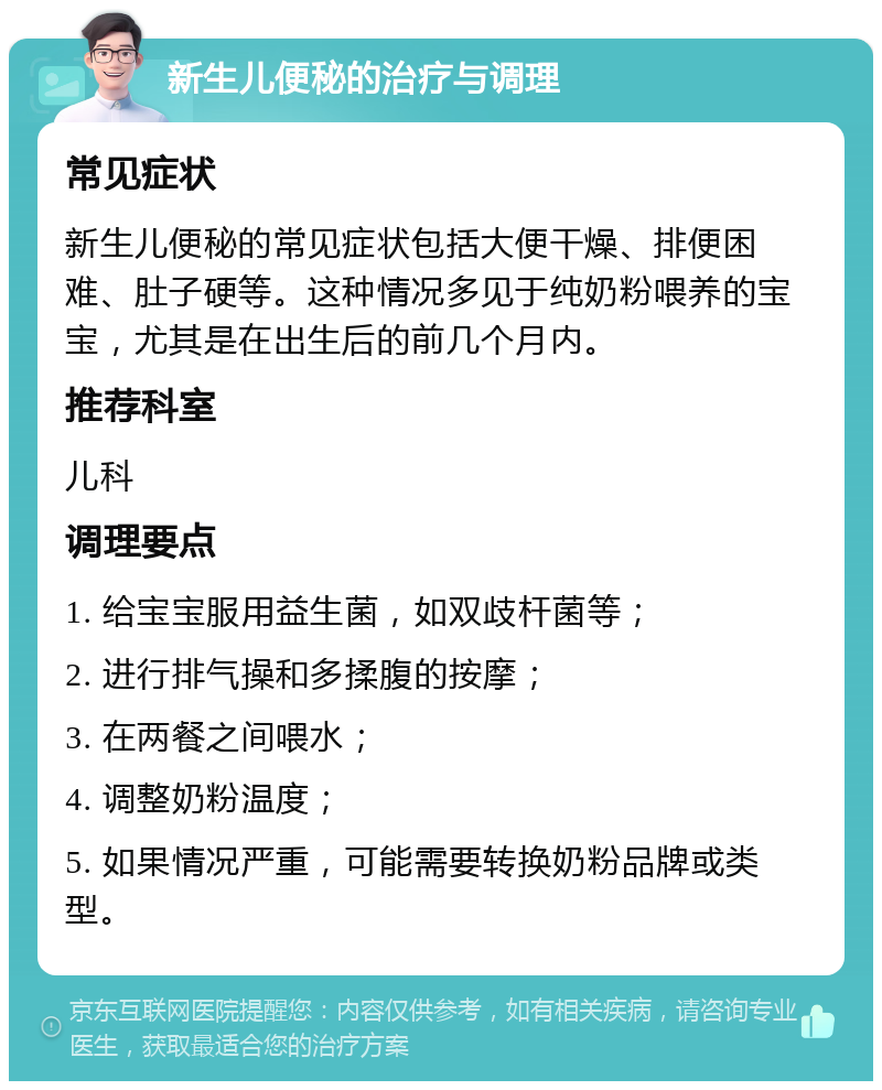 新生儿便秘的治疗与调理 常见症状 新生儿便秘的常见症状包括大便干燥、排便困难、肚子硬等。这种情况多见于纯奶粉喂养的宝宝，尤其是在出生后的前几个月内。 推荐科室 儿科 调理要点 1. 给宝宝服用益生菌，如双歧杆菌等； 2. 进行排气操和多揉腹的按摩； 3. 在两餐之间喂水； 4. 调整奶粉温度； 5. 如果情况严重，可能需要转换奶粉品牌或类型。