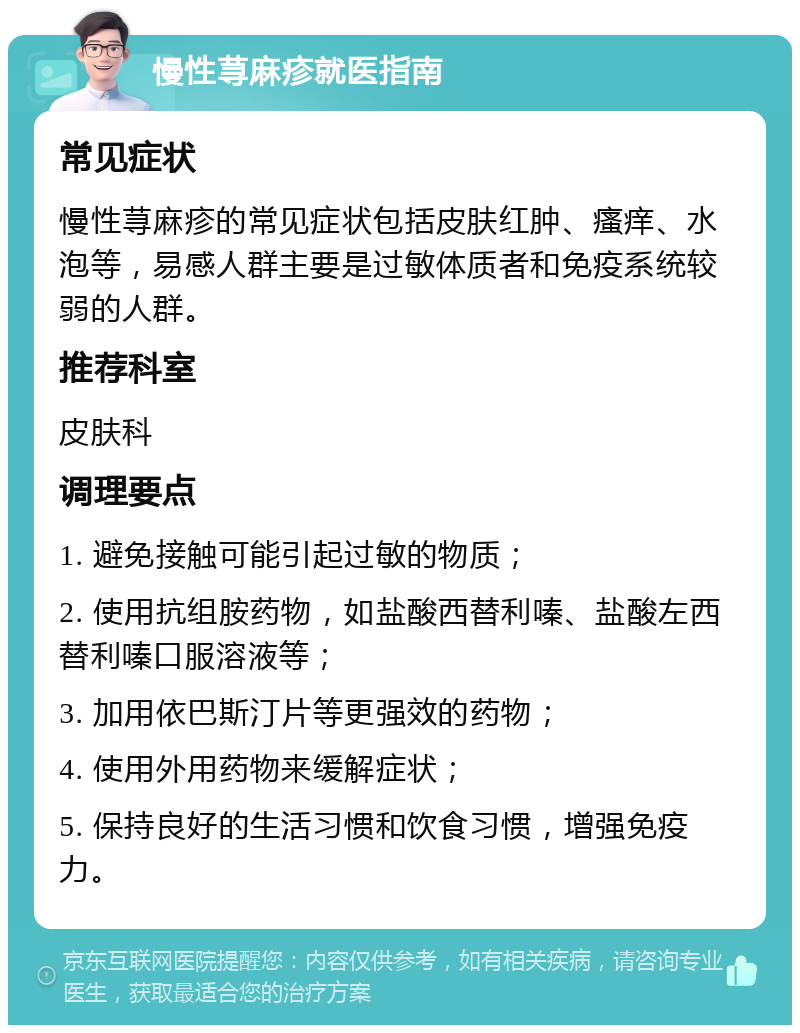 慢性荨麻疹就医指南 常见症状 慢性荨麻疹的常见症状包括皮肤红肿、瘙痒、水泡等，易感人群主要是过敏体质者和免疫系统较弱的人群。 推荐科室 皮肤科 调理要点 1. 避免接触可能引起过敏的物质； 2. 使用抗组胺药物，如盐酸西替利嗪、盐酸左西替利嗪口服溶液等； 3. 加用依巴斯汀片等更强效的药物； 4. 使用外用药物来缓解症状； 5. 保持良好的生活习惯和饮食习惯，增强免疫力。