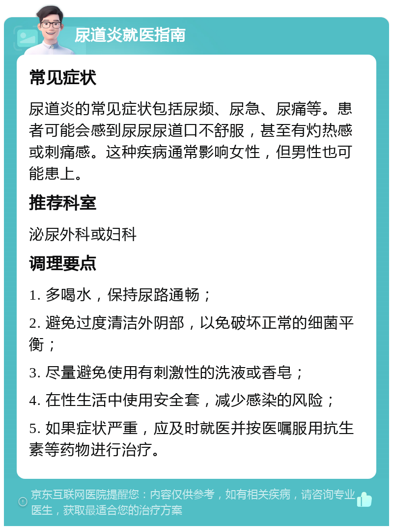 尿道炎就医指南 常见症状 尿道炎的常见症状包括尿频、尿急、尿痛等。患者可能会感到尿尿尿道口不舒服，甚至有灼热感或刺痛感。这种疾病通常影响女性，但男性也可能患上。 推荐科室 泌尿外科或妇科 调理要点 1. 多喝水，保持尿路通畅； 2. 避免过度清洁外阴部，以免破坏正常的细菌平衡； 3. 尽量避免使用有刺激性的洗液或香皂； 4. 在性生活中使用安全套，减少感染的风险； 5. 如果症状严重，应及时就医并按医嘱服用抗生素等药物进行治疗。