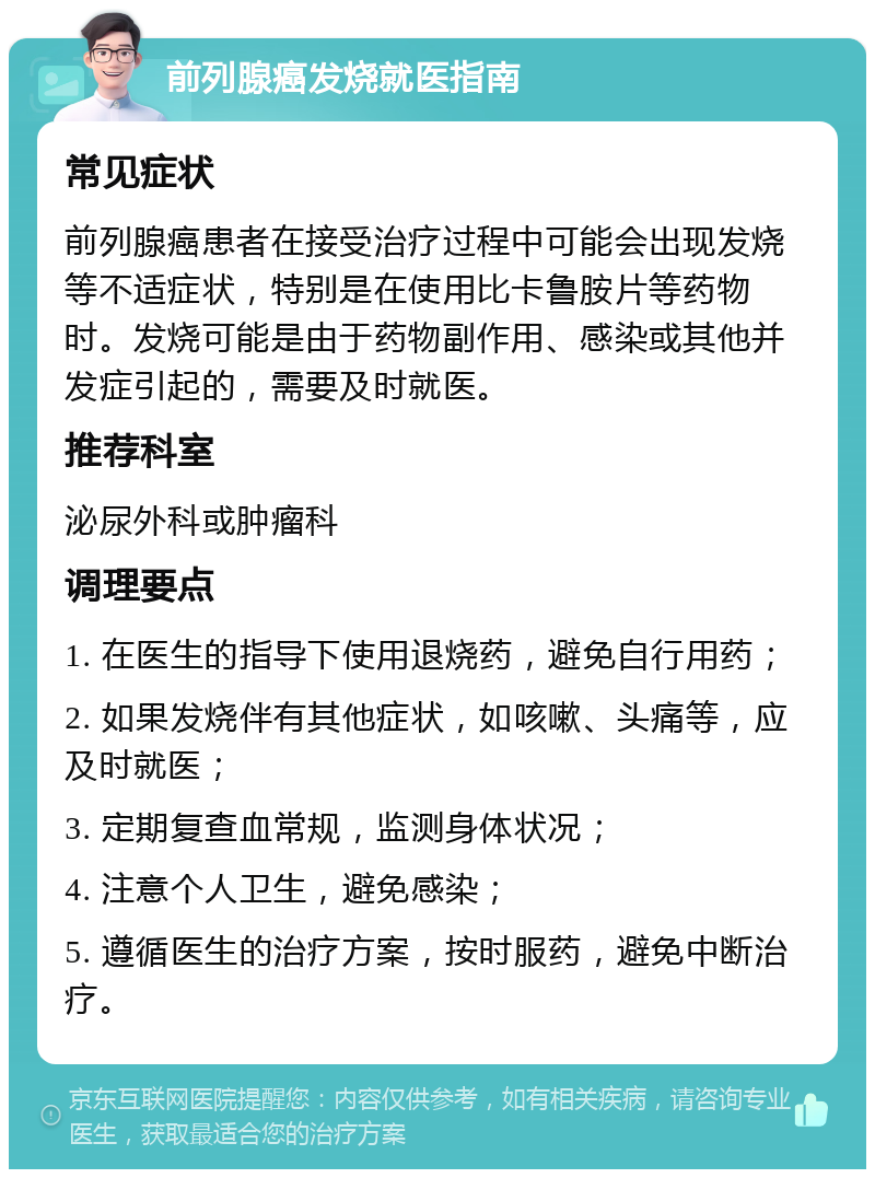 前列腺癌发烧就医指南 常见症状 前列腺癌患者在接受治疗过程中可能会出现发烧等不适症状，特别是在使用比卡鲁胺片等药物时。发烧可能是由于药物副作用、感染或其他并发症引起的，需要及时就医。 推荐科室 泌尿外科或肿瘤科 调理要点 1. 在医生的指导下使用退烧药，避免自行用药； 2. 如果发烧伴有其他症状，如咳嗽、头痛等，应及时就医； 3. 定期复查血常规，监测身体状况； 4. 注意个人卫生，避免感染； 5. 遵循医生的治疗方案，按时服药，避免中断治疗。