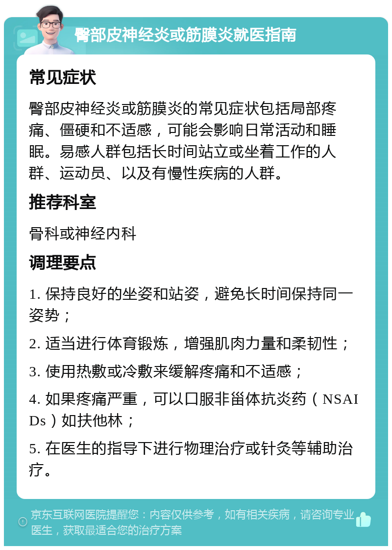 臀部皮神经炎或筋膜炎就医指南 常见症状 臀部皮神经炎或筋膜炎的常见症状包括局部疼痛、僵硬和不适感，可能会影响日常活动和睡眠。易感人群包括长时间站立或坐着工作的人群、运动员、以及有慢性疾病的人群。 推荐科室 骨科或神经内科 调理要点 1. 保持良好的坐姿和站姿，避免长时间保持同一姿势； 2. 适当进行体育锻炼，增强肌肉力量和柔韧性； 3. 使用热敷或冷敷来缓解疼痛和不适感； 4. 如果疼痛严重，可以口服非甾体抗炎药（NSAIDs）如扶他林； 5. 在医生的指导下进行物理治疗或针灸等辅助治疗。