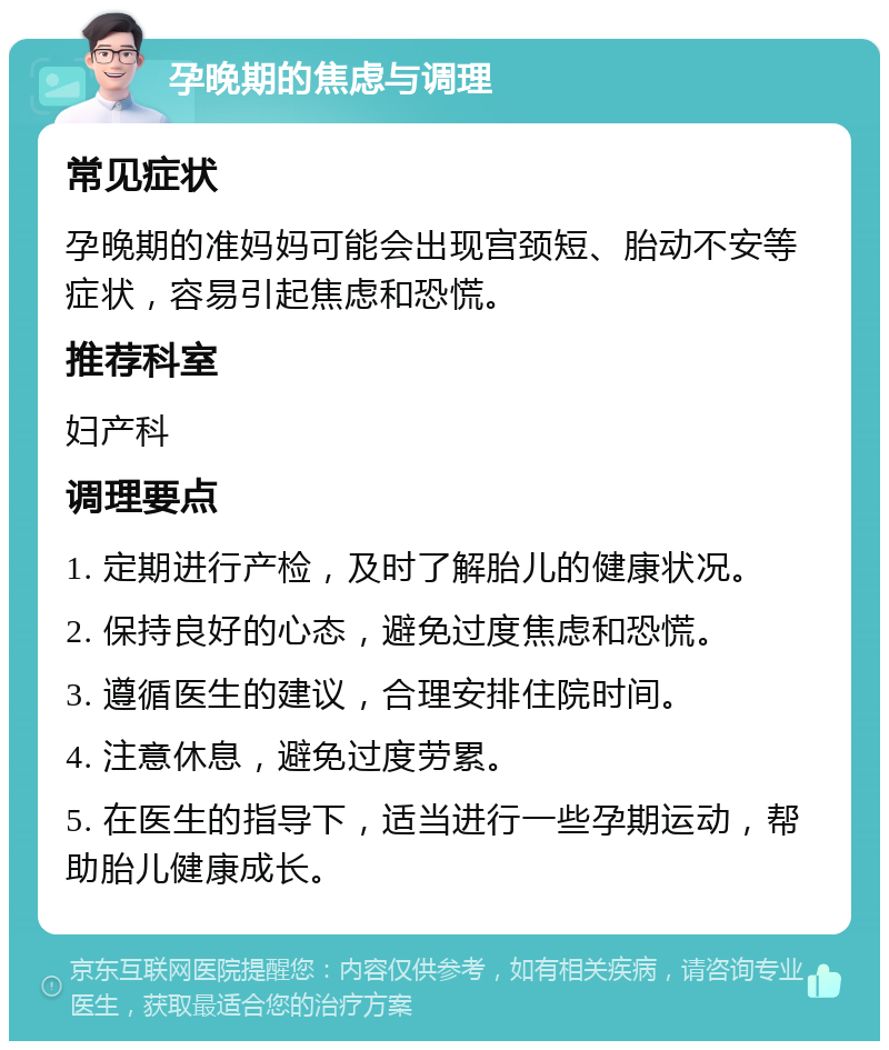 孕晚期的焦虑与调理 常见症状 孕晚期的准妈妈可能会出现宫颈短、胎动不安等症状，容易引起焦虑和恐慌。 推荐科室 妇产科 调理要点 1. 定期进行产检，及时了解胎儿的健康状况。 2. 保持良好的心态，避免过度焦虑和恐慌。 3. 遵循医生的建议，合理安排住院时间。 4. 注意休息，避免过度劳累。 5. 在医生的指导下，适当进行一些孕期运动，帮助胎儿健康成长。