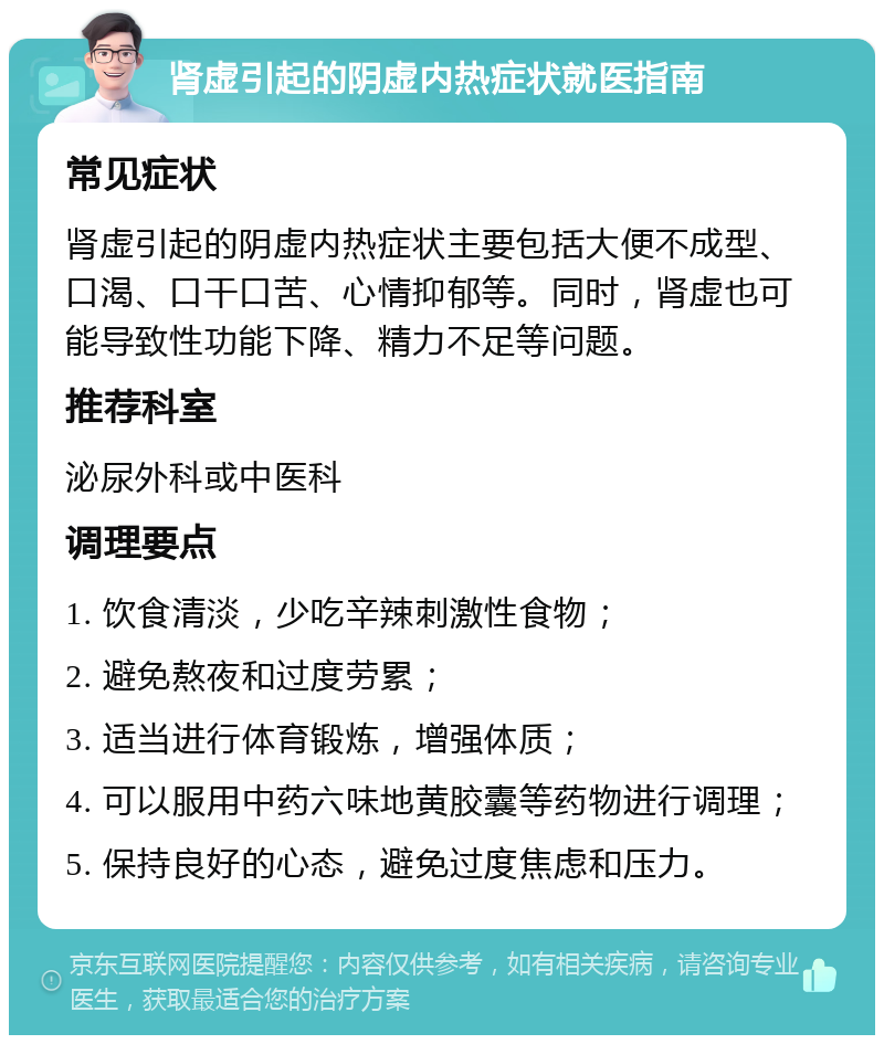 肾虚引起的阴虚内热症状就医指南 常见症状 肾虚引起的阴虚内热症状主要包括大便不成型、口渴、口干口苦、心情抑郁等。同时，肾虚也可能导致性功能下降、精力不足等问题。 推荐科室 泌尿外科或中医科 调理要点 1. 饮食清淡，少吃辛辣刺激性食物； 2. 避免熬夜和过度劳累； 3. 适当进行体育锻炼，增强体质； 4. 可以服用中药六味地黄胶囊等药物进行调理； 5. 保持良好的心态，避免过度焦虑和压力。