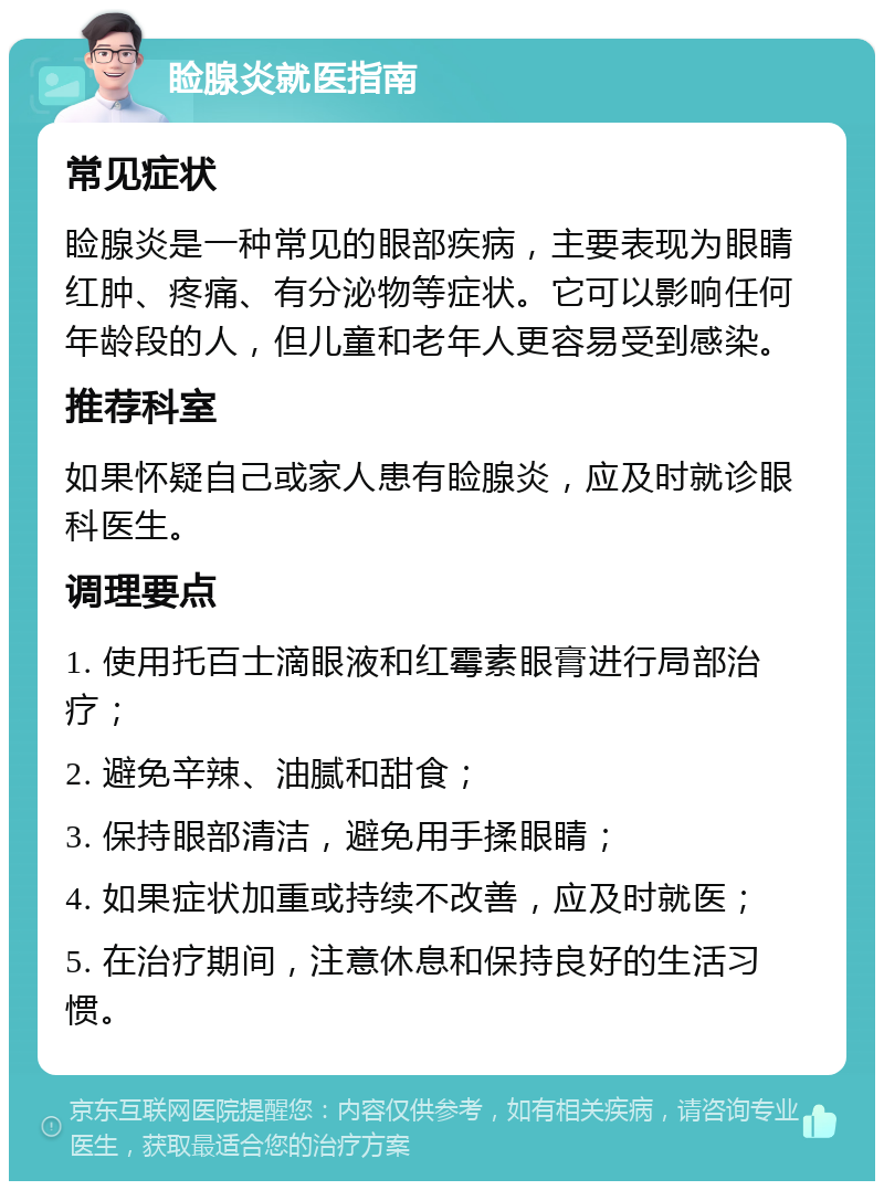 睑腺炎就医指南 常见症状 睑腺炎是一种常见的眼部疾病，主要表现为眼睛红肿、疼痛、有分泌物等症状。它可以影响任何年龄段的人，但儿童和老年人更容易受到感染。 推荐科室 如果怀疑自己或家人患有睑腺炎，应及时就诊眼科医生。 调理要点 1. 使用托百士滴眼液和红霉素眼膏进行局部治疗； 2. 避免辛辣、油腻和甜食； 3. 保持眼部清洁，避免用手揉眼睛； 4. 如果症状加重或持续不改善，应及时就医； 5. 在治疗期间，注意休息和保持良好的生活习惯。