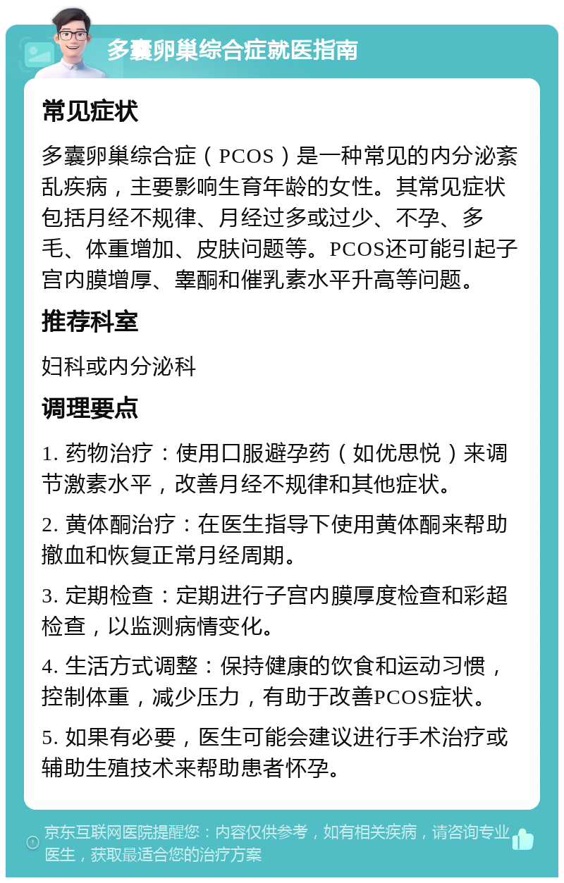 多囊卵巢综合症就医指南 常见症状 多囊卵巢综合症（PCOS）是一种常见的内分泌紊乱疾病，主要影响生育年龄的女性。其常见症状包括月经不规律、月经过多或过少、不孕、多毛、体重增加、皮肤问题等。PCOS还可能引起子宫内膜增厚、睾酮和催乳素水平升高等问题。 推荐科室 妇科或内分泌科 调理要点 1. 药物治疗：使用口服避孕药（如优思悦）来调节激素水平，改善月经不规律和其他症状。 2. 黄体酮治疗：在医生指导下使用黄体酮来帮助撤血和恢复正常月经周期。 3. 定期检查：定期进行子宫内膜厚度检查和彩超检查，以监测病情变化。 4. 生活方式调整：保持健康的饮食和运动习惯，控制体重，减少压力，有助于改善PCOS症状。 5. 如果有必要，医生可能会建议进行手术治疗或辅助生殖技术来帮助患者怀孕。