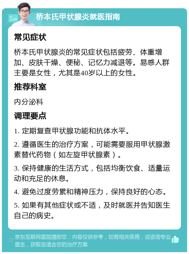 桥本氏甲状腺炎就医指南 常见症状 桥本氏甲状腺炎的常见症状包括疲劳、体重增加、皮肤干燥、便秘、记忆力减退等。易感人群主要是女性，尤其是40岁以上的女性。 推荐科室 内分泌科 调理要点 1. 定期复查甲状腺功能和抗体水平。 2. 遵循医生的治疗方案，可能需要服用甲状腺激素替代药物（如左旋甲状腺素）。 3. 保持健康的生活方式，包括均衡饮食、适量运动和充足的休息。 4. 避免过度劳累和精神压力，保持良好的心态。 5. 如果有其他症状或不适，及时就医并告知医生自己的病史。