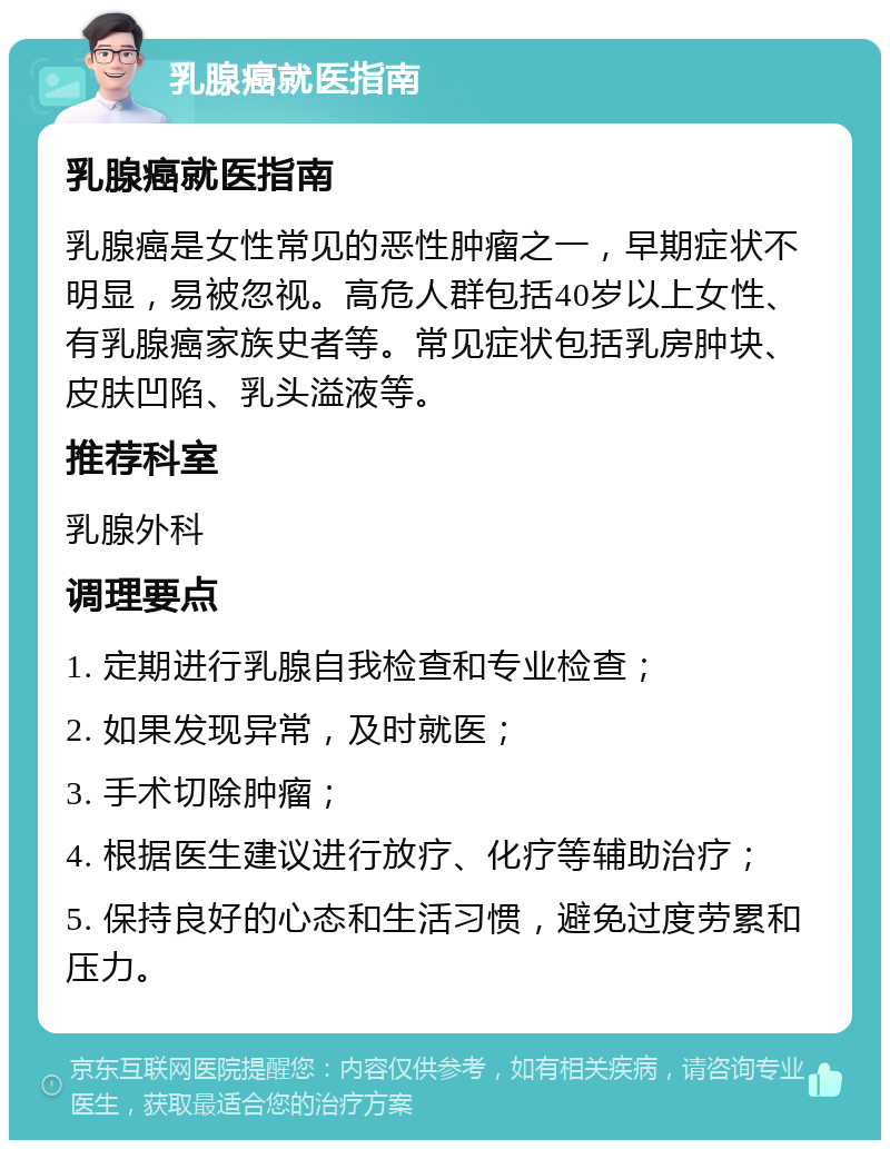 乳腺癌就医指南 乳腺癌就医指南 乳腺癌是女性常见的恶性肿瘤之一，早期症状不明显，易被忽视。高危人群包括40岁以上女性、有乳腺癌家族史者等。常见症状包括乳房肿块、皮肤凹陷、乳头溢液等。 推荐科室 乳腺外科 调理要点 1. 定期进行乳腺自我检查和专业检查； 2. 如果发现异常，及时就医； 3. 手术切除肿瘤； 4. 根据医生建议进行放疗、化疗等辅助治疗； 5. 保持良好的心态和生活习惯，避免过度劳累和压力。