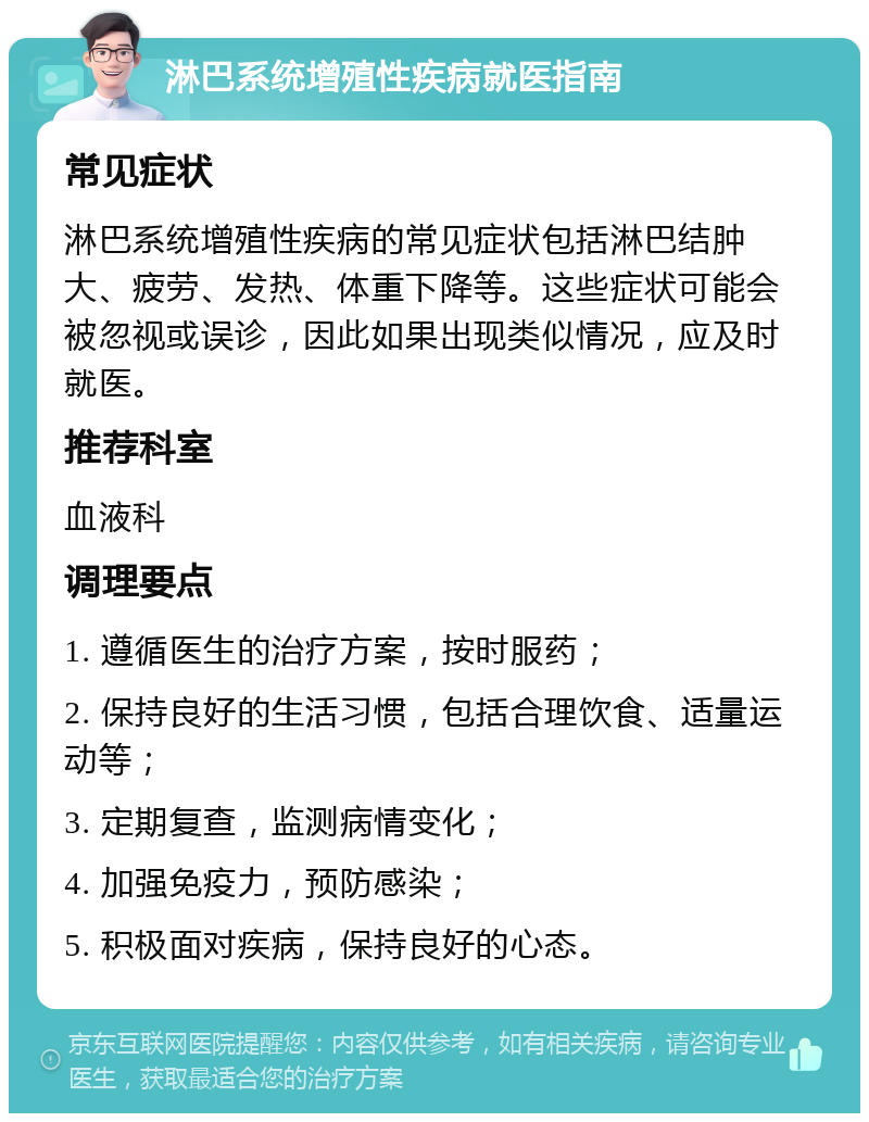 淋巴系统增殖性疾病就医指南 常见症状 淋巴系统增殖性疾病的常见症状包括淋巴结肿大、疲劳、发热、体重下降等。这些症状可能会被忽视或误诊，因此如果出现类似情况，应及时就医。 推荐科室 血液科 调理要点 1. 遵循医生的治疗方案，按时服药； 2. 保持良好的生活习惯，包括合理饮食、适量运动等； 3. 定期复查，监测病情变化； 4. 加强免疫力，预防感染； 5. 积极面对疾病，保持良好的心态。