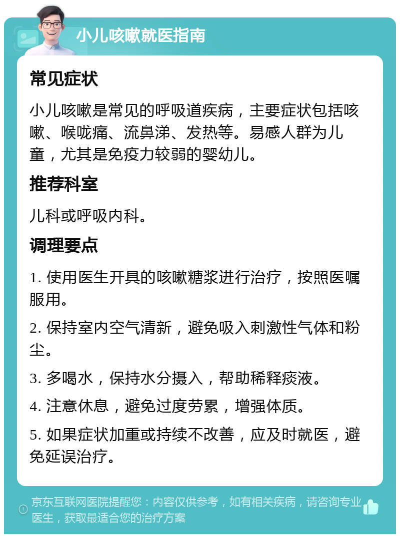 小儿咳嗽就医指南 常见症状 小儿咳嗽是常见的呼吸道疾病，主要症状包括咳嗽、喉咙痛、流鼻涕、发热等。易感人群为儿童，尤其是免疫力较弱的婴幼儿。 推荐科室 儿科或呼吸内科。 调理要点 1. 使用医生开具的咳嗽糖浆进行治疗，按照医嘱服用。 2. 保持室内空气清新，避免吸入刺激性气体和粉尘。 3. 多喝水，保持水分摄入，帮助稀释痰液。 4. 注意休息，避免过度劳累，增强体质。 5. 如果症状加重或持续不改善，应及时就医，避免延误治疗。