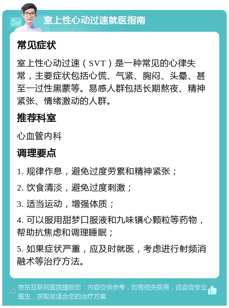 室上性心动过速就医指南 常见症状 室上性心动过速（SVT）是一种常见的心律失常，主要症状包括心慌、气紧、胸闷、头晕、甚至一过性黑蒙等。易感人群包括长期熬夜、精神紧张、情绪激动的人群。 推荐科室 心血管内科 调理要点 1. 规律作息，避免过度劳累和精神紧张； 2. 饮食清淡，避免过度刺激； 3. 适当运动，增强体质； 4. 可以服用甜梦口服液和九味镇心颗粒等药物，帮助抗焦虑和调理睡眠； 5. 如果症状严重，应及时就医，考虑进行射频消融术等治疗方法。