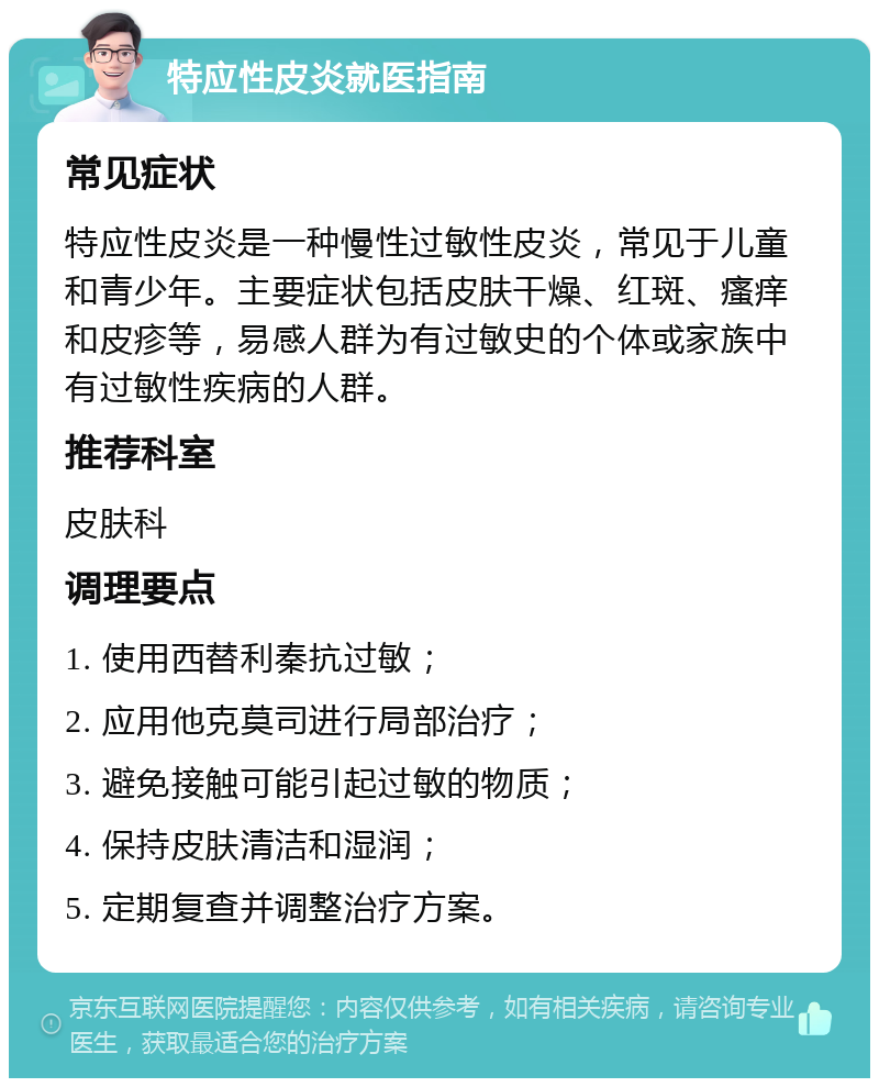 特应性皮炎就医指南 常见症状 特应性皮炎是一种慢性过敏性皮炎，常见于儿童和青少年。主要症状包括皮肤干燥、红斑、瘙痒和皮疹等，易感人群为有过敏史的个体或家族中有过敏性疾病的人群。 推荐科室 皮肤科 调理要点 1. 使用西替利秦抗过敏； 2. 应用他克莫司进行局部治疗； 3. 避免接触可能引起过敏的物质； 4. 保持皮肤清洁和湿润； 5. 定期复查并调整治疗方案。