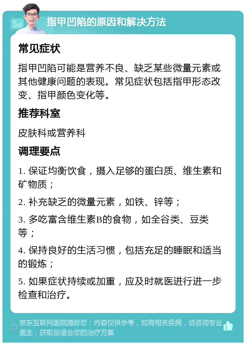 指甲凹陷的原因和解决方法 常见症状 指甲凹陷可能是营养不良、缺乏某些微量元素或其他健康问题的表现。常见症状包括指甲形态改变、指甲颜色变化等。 推荐科室 皮肤科或营养科 调理要点 1. 保证均衡饮食，摄入足够的蛋白质、维生素和矿物质； 2. 补充缺乏的微量元素，如铁、锌等； 3. 多吃富含维生素B的食物，如全谷类、豆类等； 4. 保持良好的生活习惯，包括充足的睡眠和适当的锻炼； 5. 如果症状持续或加重，应及时就医进行进一步检查和治疗。