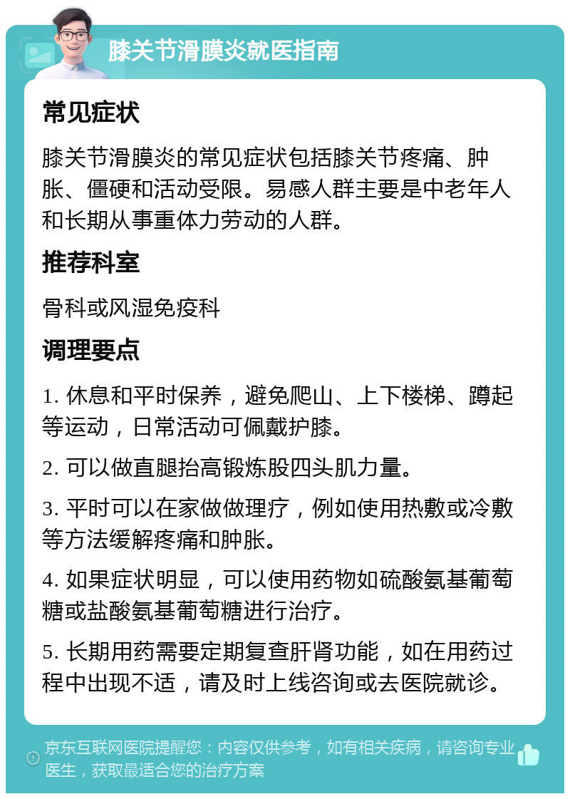 膝关节滑膜炎就医指南 常见症状 膝关节滑膜炎的常见症状包括膝关节疼痛、肿胀、僵硬和活动受限。易感人群主要是中老年人和长期从事重体力劳动的人群。 推荐科室 骨科或风湿免疫科 调理要点 1. 休息和平时保养，避免爬山、上下楼梯、蹲起等运动，日常活动可佩戴护膝。 2. 可以做直腿抬高锻炼股四头肌力量。 3. 平时可以在家做做理疗，例如使用热敷或冷敷等方法缓解疼痛和肿胀。 4. 如果症状明显，可以使用药物如硫酸氨基葡萄糖或盐酸氨基葡萄糖进行治疗。 5. 长期用药需要定期复查肝肾功能，如在用药过程中出现不适，请及时上线咨询或去医院就诊。