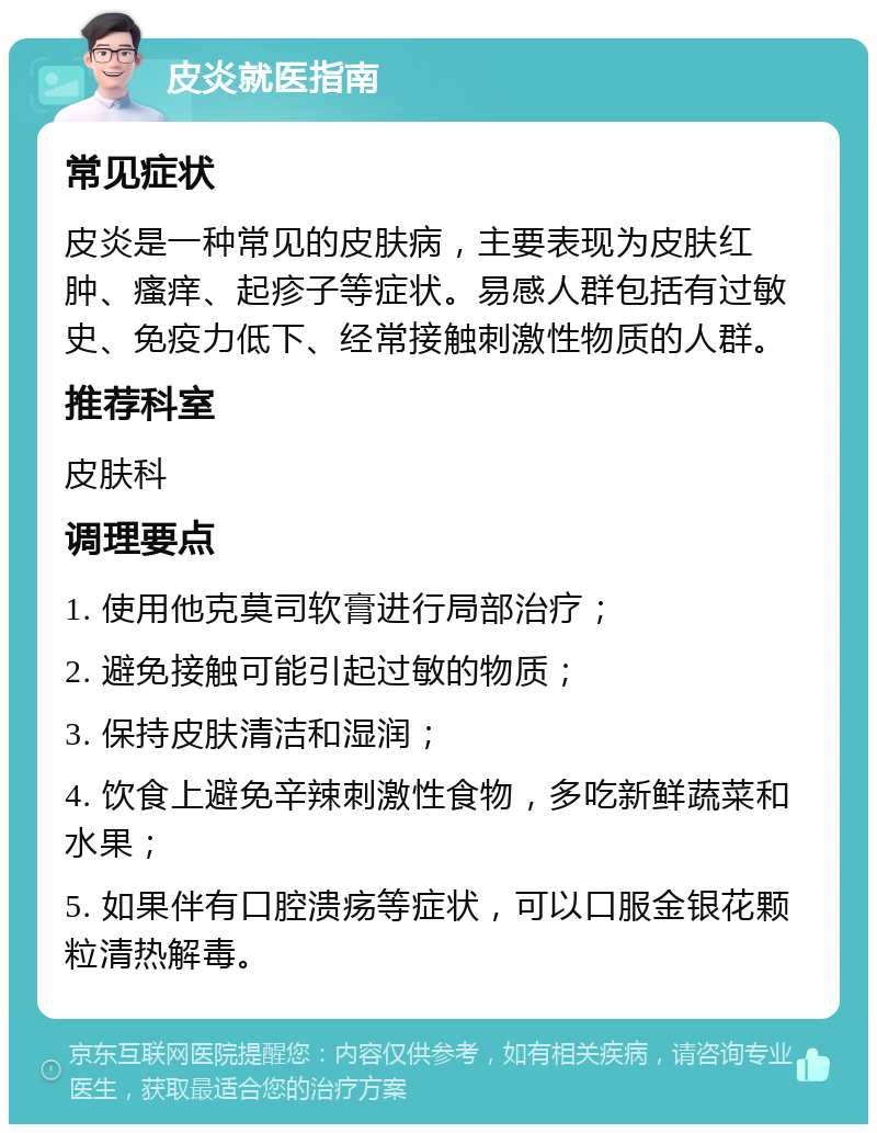 皮炎就医指南 常见症状 皮炎是一种常见的皮肤病，主要表现为皮肤红肿、瘙痒、起疹子等症状。易感人群包括有过敏史、免疫力低下、经常接触刺激性物质的人群。 推荐科室 皮肤科 调理要点 1. 使用他克莫司软膏进行局部治疗； 2. 避免接触可能引起过敏的物质； 3. 保持皮肤清洁和湿润； 4. 饮食上避免辛辣刺激性食物，多吃新鲜蔬菜和水果； 5. 如果伴有口腔溃疡等症状，可以口服金银花颗粒清热解毒。