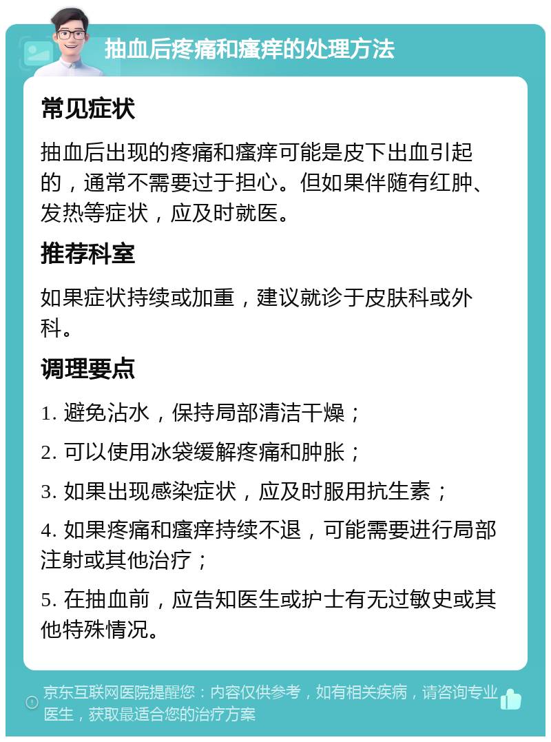 抽血后疼痛和瘙痒的处理方法 常见症状 抽血后出现的疼痛和瘙痒可能是皮下出血引起的，通常不需要过于担心。但如果伴随有红肿、发热等症状，应及时就医。 推荐科室 如果症状持续或加重，建议就诊于皮肤科或外科。 调理要点 1. 避免沾水，保持局部清洁干燥； 2. 可以使用冰袋缓解疼痛和肿胀； 3. 如果出现感染症状，应及时服用抗生素； 4. 如果疼痛和瘙痒持续不退，可能需要进行局部注射或其他治疗； 5. 在抽血前，应告知医生或护士有无过敏史或其他特殊情况。