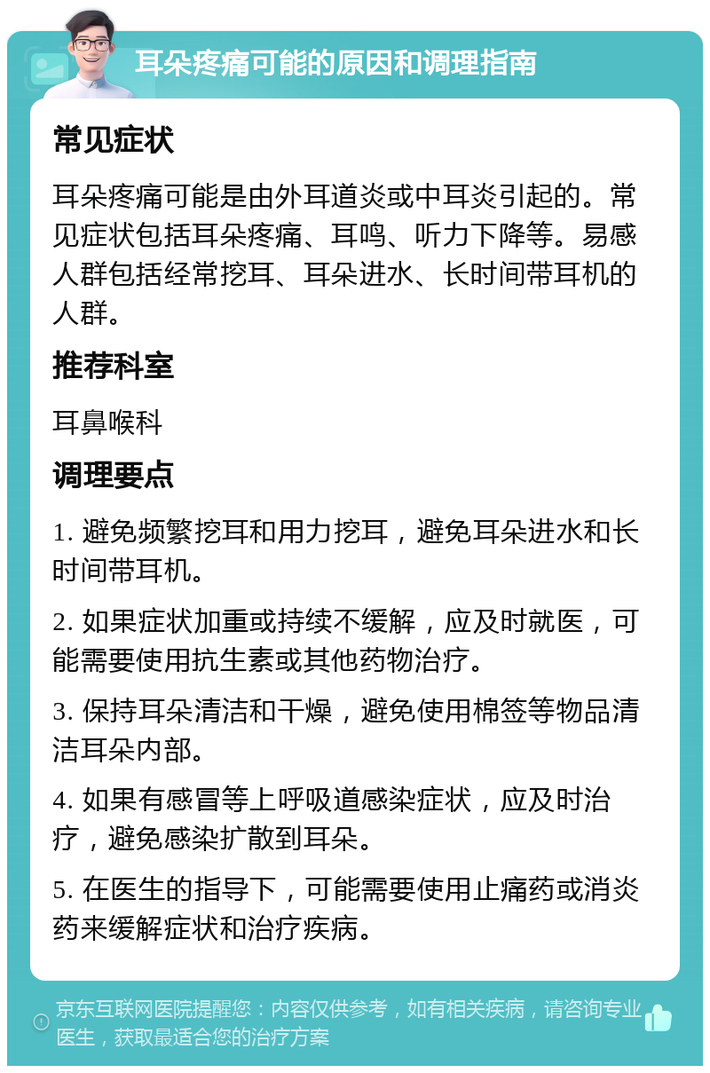 耳朵疼痛可能的原因和调理指南 常见症状 耳朵疼痛可能是由外耳道炎或中耳炎引起的。常见症状包括耳朵疼痛、耳鸣、听力下降等。易感人群包括经常挖耳、耳朵进水、长时间带耳机的人群。 推荐科室 耳鼻喉科 调理要点 1. 避免频繁挖耳和用力挖耳，避免耳朵进水和长时间带耳机。 2. 如果症状加重或持续不缓解，应及时就医，可能需要使用抗生素或其他药物治疗。 3. 保持耳朵清洁和干燥，避免使用棉签等物品清洁耳朵内部。 4. 如果有感冒等上呼吸道感染症状，应及时治疗，避免感染扩散到耳朵。 5. 在医生的指导下，可能需要使用止痛药或消炎药来缓解症状和治疗疾病。