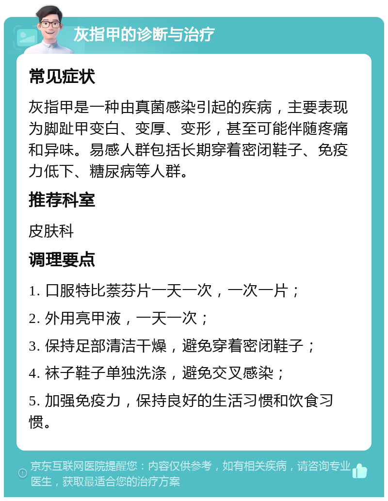 灰指甲的诊断与治疗 常见症状 灰指甲是一种由真菌感染引起的疾病，主要表现为脚趾甲变白、变厚、变形，甚至可能伴随疼痛和异味。易感人群包括长期穿着密闭鞋子、免疫力低下、糖尿病等人群。 推荐科室 皮肤科 调理要点 1. 口服特比萘芬片一天一次，一次一片； 2. 外用亮甲液，一天一次； 3. 保持足部清洁干燥，避免穿着密闭鞋子； 4. 袜子鞋子单独洗涤，避免交叉感染； 5. 加强免疫力，保持良好的生活习惯和饮食习惯。