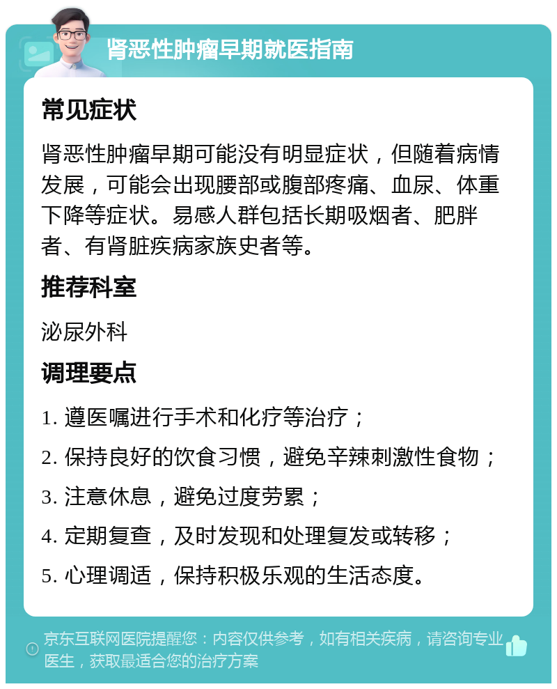 肾恶性肿瘤早期就医指南 常见症状 肾恶性肿瘤早期可能没有明显症状，但随着病情发展，可能会出现腰部或腹部疼痛、血尿、体重下降等症状。易感人群包括长期吸烟者、肥胖者、有肾脏疾病家族史者等。 推荐科室 泌尿外科 调理要点 1. 遵医嘱进行手术和化疗等治疗； 2. 保持良好的饮食习惯，避免辛辣刺激性食物； 3. 注意休息，避免过度劳累； 4. 定期复查，及时发现和处理复发或转移； 5. 心理调适，保持积极乐观的生活态度。