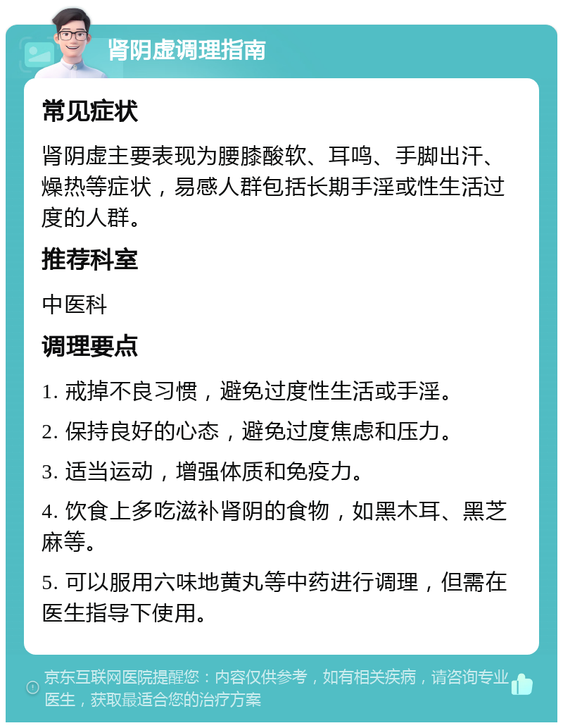 肾阴虚调理指南 常见症状 肾阴虚主要表现为腰膝酸软、耳鸣、手脚出汗、燥热等症状，易感人群包括长期手淫或性生活过度的人群。 推荐科室 中医科 调理要点 1. 戒掉不良习惯，避免过度性生活或手淫。 2. 保持良好的心态，避免过度焦虑和压力。 3. 适当运动，增强体质和免疫力。 4. 饮食上多吃滋补肾阴的食物，如黑木耳、黑芝麻等。 5. 可以服用六味地黄丸等中药进行调理，但需在医生指导下使用。