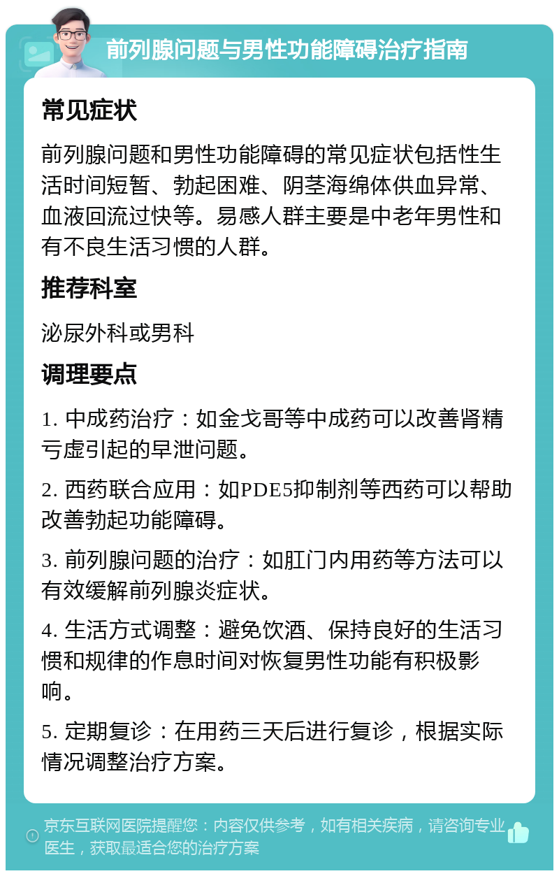 前列腺问题与男性功能障碍治疗指南 常见症状 前列腺问题和男性功能障碍的常见症状包括性生活时间短暂、勃起困难、阴茎海绵体供血异常、血液回流过快等。易感人群主要是中老年男性和有不良生活习惯的人群。 推荐科室 泌尿外科或男科 调理要点 1. 中成药治疗：如金戈哥等中成药可以改善肾精亏虚引起的早泄问题。 2. 西药联合应用：如PDE5抑制剂等西药可以帮助改善勃起功能障碍。 3. 前列腺问题的治疗：如肛门内用药等方法可以有效缓解前列腺炎症状。 4. 生活方式调整：避免饮酒、保持良好的生活习惯和规律的作息时间对恢复男性功能有积极影响。 5. 定期复诊：在用药三天后进行复诊，根据实际情况调整治疗方案。