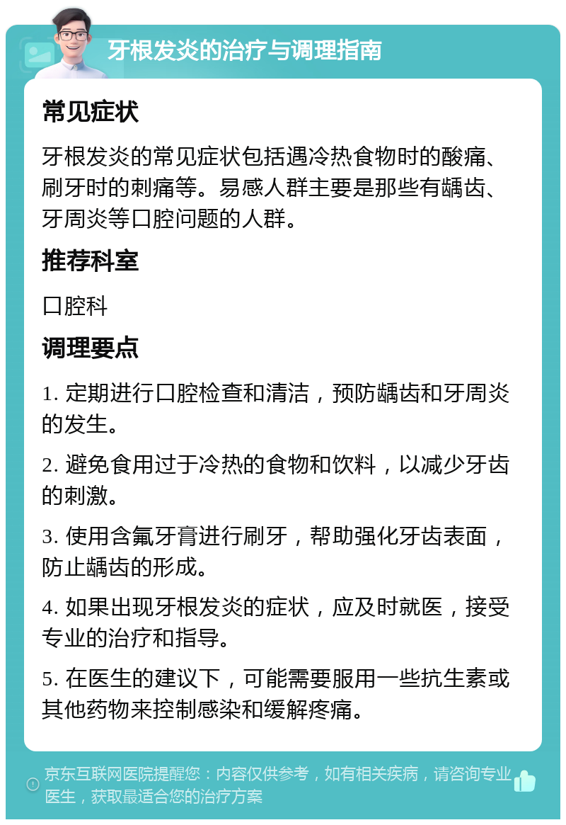 牙根发炎的治疗与调理指南 常见症状 牙根发炎的常见症状包括遇冷热食物时的酸痛、刷牙时的刺痛等。易感人群主要是那些有龋齿、牙周炎等口腔问题的人群。 推荐科室 口腔科 调理要点 1. 定期进行口腔检查和清洁，预防龋齿和牙周炎的发生。 2. 避免食用过于冷热的食物和饮料，以减少牙齿的刺激。 3. 使用含氟牙膏进行刷牙，帮助强化牙齿表面，防止龋齿的形成。 4. 如果出现牙根发炎的症状，应及时就医，接受专业的治疗和指导。 5. 在医生的建议下，可能需要服用一些抗生素或其他药物来控制感染和缓解疼痛。